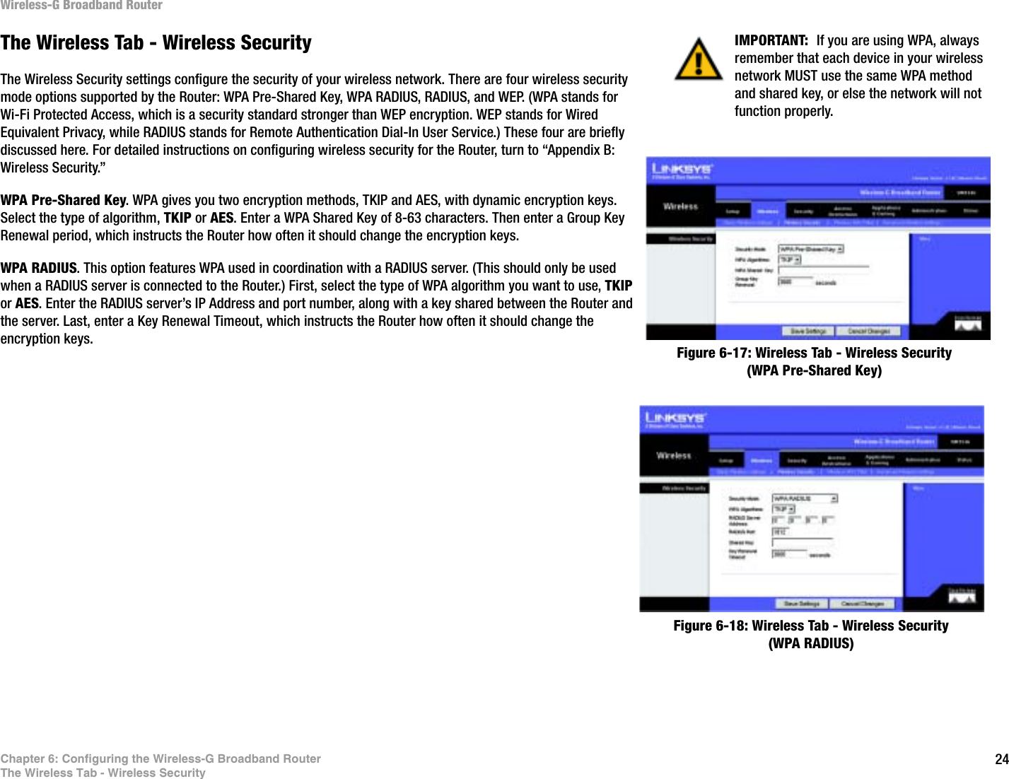24Chapter 6: Configuring the Wireless-G Broadband RouterThe Wireless Tab - Wireless SecurityWireless-G Broadband RouterThe Wireless Tab - Wireless SecurityThe Wireless Security settings configure the security of your wireless network. There are four wireless security mode options supported by the Router: WPA Pre-Shared Key, WPA RADIUS, RADIUS, and WEP. (WPA stands for Wi-Fi Protected Access, which is a security standard stronger than WEP encryption. WEP stands for Wired Equivalent Privacy, while RADIUS stands for Remote Authentication Dial-In User Service.) These four are briefly discussed here. For detailed instructions on configuring wireless security for the Router, turn to “Appendix B: Wireless Security.”WPA Pre-Shared Key. WPA gives you two encryption methods, TKIP and AES, with dynamic encryption keys. Select the type of algorithm, TKIP or AES. Enter a WPA Shared Key of 8-63 characters. Then enter a Group Key Renewal period, which instructs the Router how often it should change the encryption keys.WPA RADIUS. This option features WPA used in coordination with a RADIUS server. (This should only be used when a RADIUS server is connected to the Router.) First, select the type of WPA algorithm you want to use, TKIPor AES. Enter the RADIUS server’s IP Address and port number, along with a key shared between the Router and the server. Last, enter a Key Renewal Timeout, which instructs the Router how often it should change the encryption keys.Figure 6-17: Wireless Tab - Wireless Security (WPA Pre-Shared Key)Figure 6-18: Wireless Tab - Wireless Security (WPA RADIUS)IMPORTANT:  If you are using WPA, always remember that each device in your wireless network MUST use the same WPA method and shared key, or else the network will not function properly.