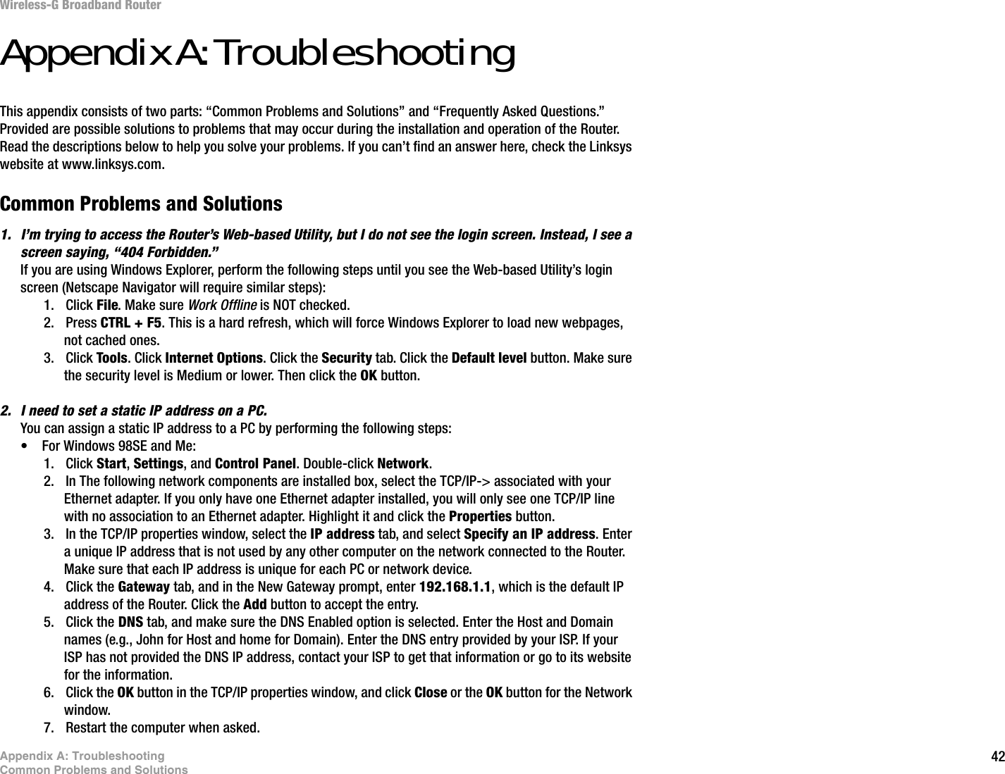 42Appendix A: TroubleshootingCommon Problems and SolutionsWireless-G Broadband RouterAppendix A: TroubleshootingThis appendix consists of two parts: “Common Problems and Solutions” and “Frequently Asked Questions.” Provided are possible solutions to problems that may occur during the installation and operation of the Router. Read the descriptions below to help you solve your problems. If you can’t find an answer here, check the Linksys website at www.linksys.com.Common Problems and Solutions1. I’m trying to access the Router’s Web-based Utility, but I do not see the login screen. Instead, I see a screen saying, “404 Forbidden.”If you are using Windows Explorer, perform the following steps until you see the Web-based Utility’s login screen (Netscape Navigator will require similar steps):1. Click File. Make sure Work Offline is NOT checked.2. Press CTRL + F5. This is a hard refresh, which will force Windows Explorer to load new webpages, not cached ones.3. Click Tools. Click Internet Options. Click the Security tab. Click the Default level button. Make sure the security level is Medium or lower. Then click the OK button.2. I need to set a static IP address on a PC.You can assign a static IP address to a PC by performing the following steps:• For Windows 98SE and Me:1. Click Start,Settings, and Control Panel. Double-click Network.2. In The following network components are installed box, select the TCP/IP-&gt; associated with your Ethernet adapter. If you only have one Ethernet adapter installed, you will only see one TCP/IP line with no association to an Ethernet adapter. Highlight it and click the Properties button.3. In the TCP/IP properties window, select the IP address tab, and select Specify an IP address. Enter a unique IP address that is not used by any other computer on the network connected to the Router. Make sure that each IP address is unique for each PC or network device.4. Click the Gateway tab, and in the New Gateway prompt, enter 192.168.1.1, which is the default IP address of the Router. Click the Add button to accept the entry.5. Click the DNS tab, and make sure the DNS Enabled option is selected. Enter the Host and Domain names (e.g., John for Host and home for Domain). Enter the DNS entry provided by your ISP. If your ISP has not provided the DNS IP address, contact your ISP to get that information or go to its website for the information.6. Click the OK button in the TCP/IP properties window, and click Close or the OK button for the Network window.7. Restart the computer when asked.