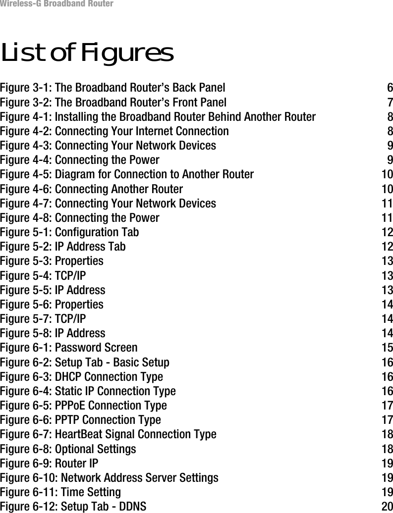 Wireless-G Broadband RouterList of FiguresFigure 3-1: The Broadband Router’s Back Panel 6Figure 3-2: The Broadband Router’s Front Panel 7Figure 4-1: Installing the Broadband Router Behind Another Router 8Figure 4-2: Connecting Your Internet Connection 8Figure 4-3: Connecting Your Network Devices 9Figure 4-4: Connecting the Power 9Figure 4-5: Diagram for Connection to Another Router 10Figure 4-6: Connecting Another Router 10Figure 4-7: Connecting Your Network Devices 11Figure 4-8: Connecting the Power 11Figure 5-1: Configuration Tab 12Figure 5-2: IP Address Tab 12Figure 5-3: Properties 13Figure 5-4: TCP/IP 13Figure 5-5: IP Address 13Figure 5-6: Properties 14Figure 5-7: TCP/IP 14Figure 5-8: IP Address 14Figure 6-1: Password Screen 15Figure 6-2: Setup Tab - Basic Setup 16Figure 6-3: DHCP Connection Type 16Figure 6-4: Static IP Connection Type 16Figure 6-5: PPPoE Connection Type 17Figure 6-6: PPTP Connection Type 17Figure 6-7: HeartBeat Signal Connection Type 18Figure 6-8: Optional Settings 18Figure 6-9: Router IP 19Figure 6-10: Network Address Server Settings 19Figure 6-11: Time Setting 19Figure 6-12: Setup Tab - DDNS 20