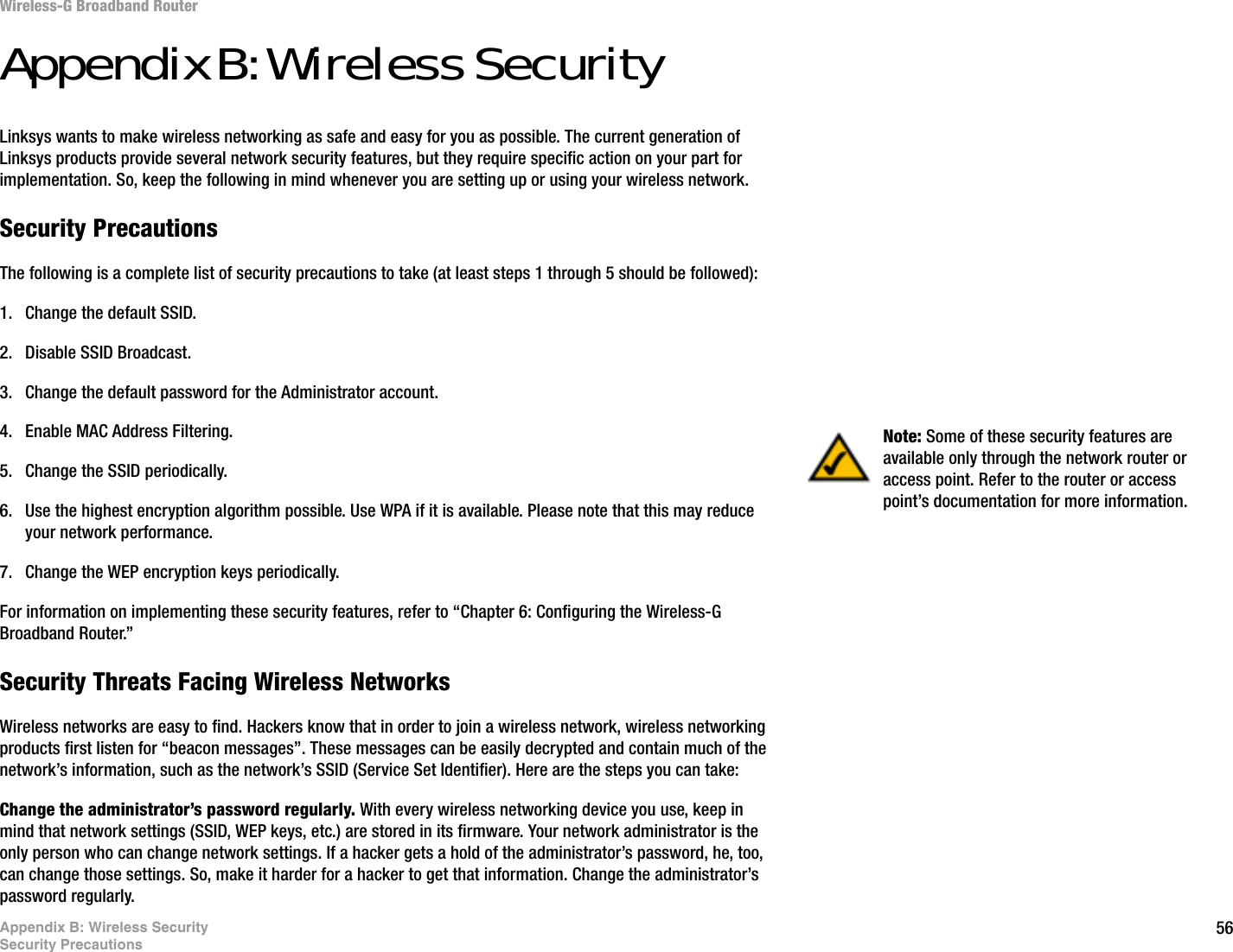 56Appendix B: Wireless SecuritySecurity PrecautionsWireless-G Broadband RouterAppendix B: Wireless SecurityLinksys wants to make wireless networking as safe and easy for you as possible. The current generation of Linksys products provide several network security features, but they require specific action on your part for implementation. So, keep the following in mind whenever you are setting up or using your wireless network.Security PrecautionsThe following is a complete list of security precautions to take (at least steps 1 through 5 should be followed):1. Change the default SSID. 2. Disable SSID Broadcast. 3. Change the default password for the Administrator account. 4. Enable MAC Address Filtering. 5. Change the SSID periodically. 6. Use the highest encryption algorithm possible. Use WPA if it is available. Please note that this may reduce your network performance. 7. Change the WEP encryption keys periodically. For information on implementing these security features, refer to “Chapter 6: Configuring the Wireless-G Broadband Router.”Security Threats Facing Wireless Networks Wireless networks are easy to find. Hackers know that in order to join a wireless network, wireless networking products first listen for “beacon messages”. These messages can be easily decrypted and contain much of the network’s information, such as the network’s SSID (Service Set Identifier). Here are the steps you can take:Change the administrator’s password regularly. With every wireless networking device you use, keep in mind that network settings (SSID, WEP keys, etc.) are stored in its firmware. Your network administrator is the only person who can change network settings. If a hacker gets a hold of the administrator’s password, he, too, can change those settings. So, make it harder for a hacker to get that information. Change the administrator’s password regularly.Note: Some of these security features are available only through the network router or access point. Refer to the router or access point’s documentation for more information.
