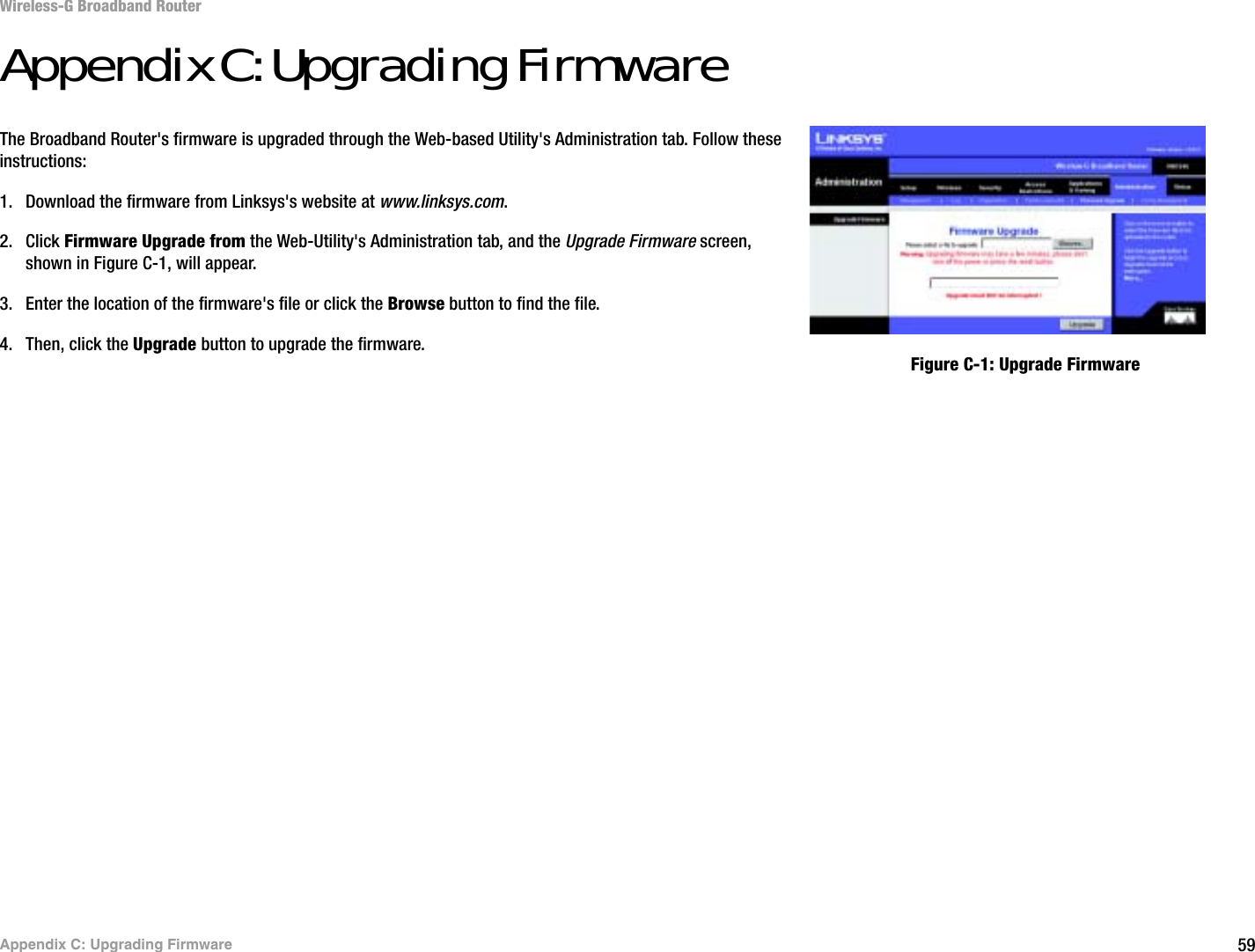 59Appendix C: Upgrading FirmwareWireless-G Broadband RouterAppendix C: Upgrading FirmwareThe Broadband Router&apos;s firmware is upgraded through the Web-based Utility&apos;s Administration tab. Follow these instructions:1. Download the firmware from Linksys&apos;s website at www.linksys.com.2. Click Firmware Upgrade from the Web-Utility&apos;s Administration tab, and the Upgrade Firmware screen, shown in Figure C-1, will appear.3. Enter the location of the firmware&apos;s file or click the Browse button to find the file. 4. Then, click the Upgrade button to upgrade the firmware.Figure C-1: Upgrade Firmware