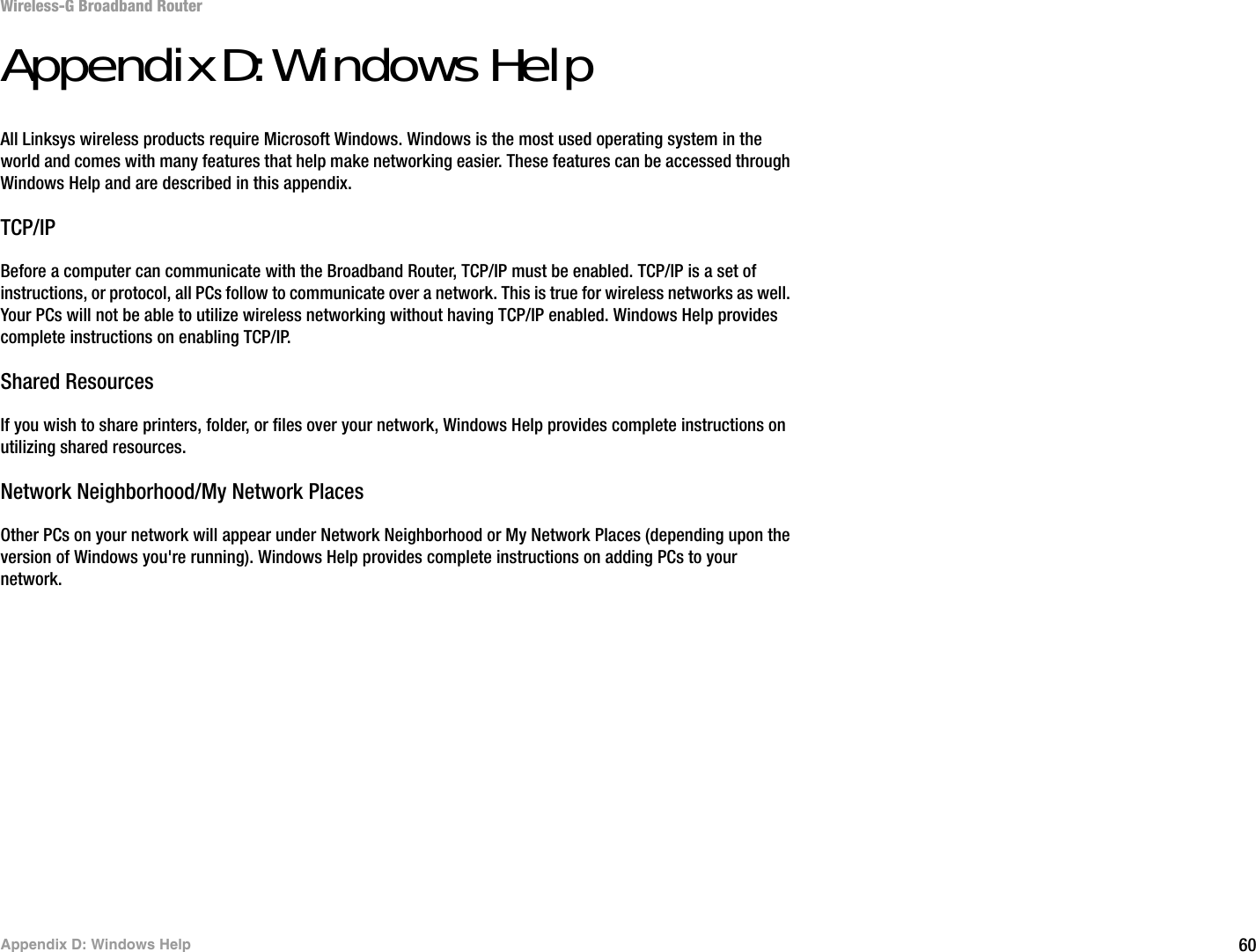 60Appendix D: Windows HelpWireless-G Broadband RouterAppendix D: Windows HelpAll Linksys wireless products require Microsoft Windows. Windows is the most used operating system in the world and comes with many features that help make networking easier. These features can be accessed through Windows Help and are described in this appendix.TCP/IPBefore a computer can communicate with the Broadband Router, TCP/IP must be enabled. TCP/IP is a set of instructions, or protocol, all PCs follow to communicate over a network. This is true for wireless networks as well. Your PCs will not be able to utilize wireless networking without having TCP/IP enabled. Windows Help provides complete instructions on enabling TCP/IP.Shared ResourcesIf you wish to share printers, folder, or files over your network, Windows Help provides complete instructions on utilizing shared resources.Network Neighborhood/My Network PlacesOther PCs on your network will appear under Network Neighborhood or My Network Places (depending upon the version of Windows you&apos;re running). Windows Help provides complete instructions on adding PCs to your network.