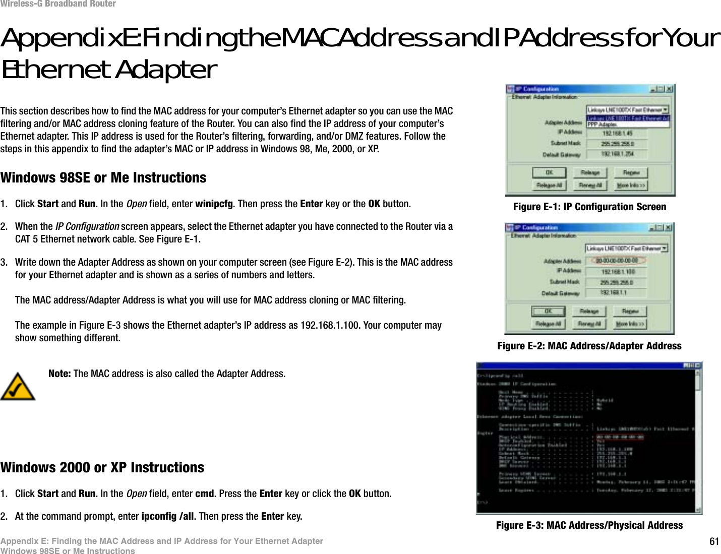 61Appendix E: Finding the MAC Address and IP Address for Your Ethernet AdapterWindows 98SE or Me InstructionsWireless-G Broadband RouterAppendix E: Finding the MAC Address and IP Address for Your Ethernet AdapterThis section describes how to find the MAC address for your computer’s Ethernet adapter so you can use the MAC filtering and/or MAC address cloning feature of the Router. You can also find the IP address of your computer’s Ethernet adapter. This IP address is used for the Router’s filtering, forwarding, and/or DMZ features. Follow the steps in this appendix to find the adapter’s MAC or IP address in Windows 98, Me, 2000, or XP.Windows 98SE or Me Instructions1. Click Start and Run. In the Open field, enter winipcfg. Then press the Enter key or the OK button. 2. When the IP Configuration screen appears, select the Ethernet adapter you have connected to the Router via a CAT 5 Ethernet network cable. See Figure E-1.3. Write down the Adapter Address as shown on your computer screen (see Figure E-2). This is the MAC address for your Ethernet adapter and is shown as a series of numbers and letters.The MAC address/Adapter Address is what you will use for MAC address cloning or MAC filtering.The example in Figure E-3 shows the Ethernet adapter’s IP address as 192.168.1.100. Your computer may show something different.Windows 2000 or XP Instructions1. Click Start and Run. In the Open field, enter cmd. Press the Enter key or click the OK button.2. At the command prompt, enter ipconfig /all. Then press the Enter key.Figure E-2: MAC Address/Adapter AddressFigure E-1: IP Configuration ScreenNote: The MAC address is also called the Adapter Address.Figure E-3: MAC Address/Physical Address