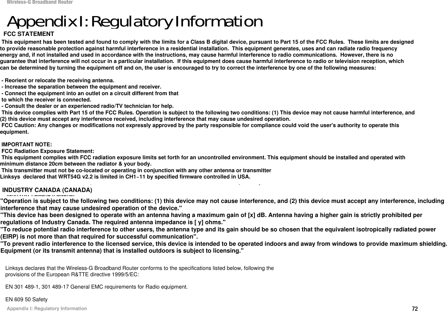 72Appendix I: Regulatory InformationWireless-G Broadband RouterAppendix I: Regulatory InformationFCC STATEMENTThis product has been tested and complies with the specifications for a Class B digital device, pursuant to Part 15 of the FCC Rules. These limits are designed to provide reasonable protection against harmful interference in a residential installation. This equipment generates, uses, and can radiate radio frequency energy and, if not installed and used according to the instructions, may cause harmful interference to radio communications. However, there is no guarantee that interference will not occur in a particular installation. If this equipment does cause harmful interference to radio or television reception, which is found by turning the equipment off and on, the user is encouraged to try to correct the interference by one or more of the following measures:Reorient or relocate the receiving antennaIncrease the separation between the equipment or devicesConnect the equipment to an outlet other than the receiver&apos;sConsult a dealer or an experienced radio/TV technician for assistanceFCC Radiation Exposure StatementThis equipment complies with FCC radiation exposure limits set forth for an uncontrolled environment.  This equipment should be installed and operated with minimum distance 20cm between the radiator and your body.INDUSTRY CANADA (CANADA)This Class B digital apparatus complies with Canadian ICES-003.Cet appareil numérique de la classe B est conforme à la norme NMB-003 du Canada.The use of this device in a system operating either partially or completely outdoors may require the user to obtain a license for the system according to the Canadian regulations.EC DECLARATION OF CONFORMITY (EUROPE)Linksys declares that the Wireless-G Broadband Router conforms to the specifications listed below, following the provisions of the European R&amp;TTE directive 1999/5/EC: EN 301 489-1, 301 489-17 General EMC requirements for Radio equipment.EN 609 50 SafetyEC DECLARATION OF CONFORMITY (EUROPE)Linksys declares that the Wireless-G Broadband Router conforms to the specifications listed below, following theprovisions of the European R&amp;TTE directive 1999/5/EC:EN 301 489-1, 301 489-17 General EMC requirements for Radio equipment.EN 609 50 SafetyTo prevent radio interference to the licenced service, this device is intended to be operated indoors and away from windows to provide maximum shielding. Equipment (or its transmit antenna) that is installed outdoors is subject to licensing This equipment has been tested and found to comply with the limits for a Class B digital device, pursuant to Part 15 of the FCC Rules.  These limits are designed to provide reasonable protection against harmful interference in a residential installation.  This equipment generates, uses and can radiate radio frequency energy and, if not installed and used in accordance with the instructions, may cause harmful interference to radio communications.  However, there is no guarantee that interference will not occur in a particular installation.  If this equipment does cause harmful interference to radio or television reception, which can be determined by turning the equipment off and on, the user is encouraged to try to correct the interference by one of the following measures: - Reorient or relocate the receiving antenna. - Increase the separation between the equipment and receiver. - Connect the equipment into an outlet on a circuit different from that to which the receiver is connected. - Consult the dealer or an experienced radio/TV technician for help. This device complies with Part 15 of the FCC Rules. Operation is subject to the following two conditions: (1) This device may not cause harmful interference, and (2) this device must accept any interference received, including interference that may cause undesired operation. FCC Caution: Any changes or modifications not expressly approved by the party responsible for compliance could void the user&apos;s authority to operate this equipment. IMPORTANT NOTE: FCC Radiation Exposure Statement: This equipment complies with FCC radiation exposure limits set forth for an uncontrolled environment. This equipment should be installed and operated with minimum distance 20cm between the radiator &amp; your body. This transmitter must not be co-located or operating in conjunction with any other antenna or transmitterLinksys  declared that WRT54G v2.2 is limited in CH1~11 by specified firmware controlled in USA.INDUSTRY CANADA (CANADA)FCC STATEMENT&quot;Operation is subject to the following two conditions: (1) this device may not cause interference, and (2) this device must accept any interference, including interference that may cause undesired operation of the device.&quot;&quot;This device has been designed to operate with an antenna having a maximum gain of [x] dB. Antenna having a higher gain is strictly prohibited per regulations of Industry Canada. The required antenna impedance is [ y] ohms.&quot; &quot;To reduce potential radio interference to other users, the antenna type and its gain should be so chosen that the equivalent isotropically radiated power (EIRP) is not more than that required for successful communication&quot;.&quot;To prevent radio interference to the licensed service, this device is intended to be operated indoors and away from windows to provide maximum shielding. Equipment (or its transmit antenna) that is installed outdoors is subject to licensing.&quot;