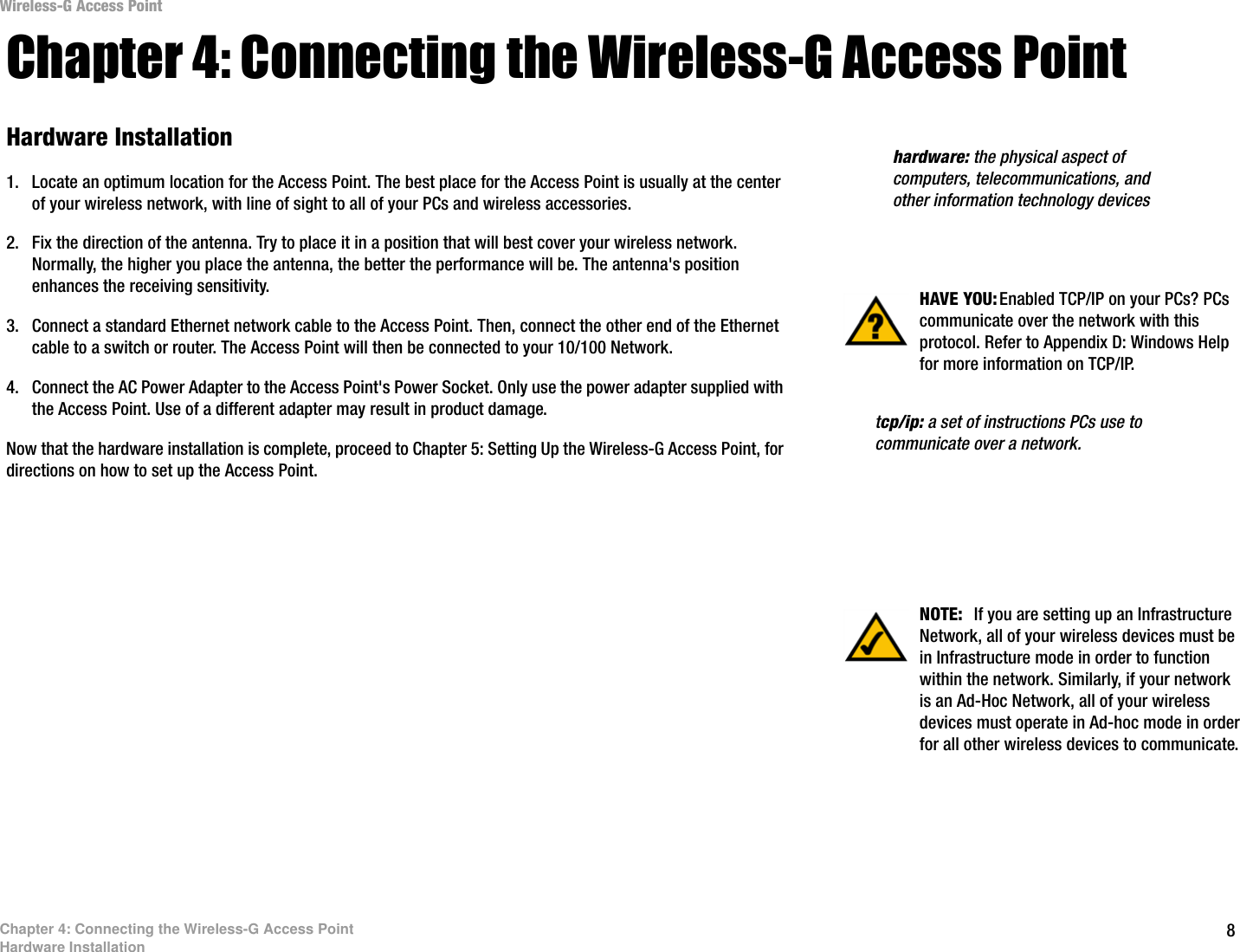 Wireless-G Access Point Chapter 4: Connecting the Wireless-G Access Point Hardware Installation  hardware: the physical aspect of 1.  Locate an optimum location for the Access Point. The best place for the Access Point is usually at the center  computers, telecommunications, and of your wireless network, with line of sight to all of your PCs and wireless accessories.  other information technology devices 2.  Fix the direction of the antenna. Try to place it in a position that will best cover your wireless network. Normally, the higher you place the antenna, the better the performance will be. The antenna&apos;s position enhances the receiving sensitivity.  HAVE YOU: Enabled TCP/IP on your PCs? PCs communicate over the network with this 3.  Connect a standard Ethernet network cable to the Access Point. Then, connect the other end of the Ethernet  protocol. Refer to Appendix D: Windows Helpcable to a switch or router. The Access Point will then be connected to your 10/100 Network.  for more information on TCP/IP. 4.  Connect the AC Power Adapter to the Access Point&apos;s Power Socket. Only use the power adapter supplied with the Access Point. Use of a different adapter may result in product damage.  tcp/ip: a set of instructions PCs use to Now that the hardware installation is complete, proceed to Chapter 5: Setting Up the Wireless-G Access Point, for  communicate over a network. directions on how to set up the Access Point. NOTE:  If you are setting up an Infrastructure Network, all of your wireless devices must be in Infrastructure mode in order to function within the network. Similarly, if your network is an Ad-Hoc Network, all of your wireless devices must operate in Ad-hoc mode in order for all other wireless devices to communicate. Chapter 4: Connecting the Wireless-G Access Point Hardware Installation  8 