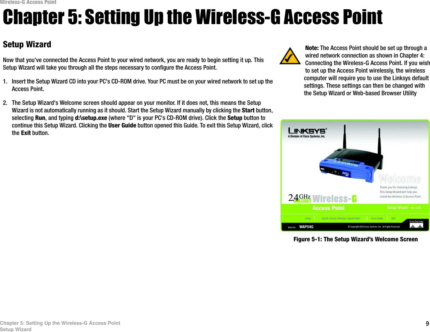 Wireless-G Access Point Chapter 5: Setting Up the Wireless-G Access Point Setup Wizard  Note: The Access Point should be set up through a wired network connection as shown in Chapter 4: Now that you&apos;ve connected the Access Point to your wired network, you are ready to begin setting it up. This  Connecting the Wireless-G Access Point. If you wish Setup Wizard will take you through all the steps necessary to configure the Access Point.  to set up the Access Point wirelessly, the wireless 1.  Insert the Setup Wizard CD into your PC&apos;s CD-ROM drive. Your PC must be on your wired network to set up the  computer will require you to use the Linksys default Access Point.  settings. These settings can then be changed with the Setup Wizard or Web-based Browser Utility 2.  The Setup Wizard&apos;s Welcome screen should appear on your monitor. If it does not, this means the Setup  Wizard is not automatically running as it should. Start the Setup Wizard manually by clicking the Start button,  selecting Run, and typing d:\setup.exe (where &quot;D&quot; is your PC&apos;s CD-ROM drive). Click the Setup button to  continue this Setup Wizard. Clicking the User Guide button opened this Guide. To exit this Setup Wizard, click  the Exit button. Figure 5-1: The Setup Wizard’s Welcome Screen Chapter 5: Setting Up the Wireless-G Access Point Setup Wizard  9 