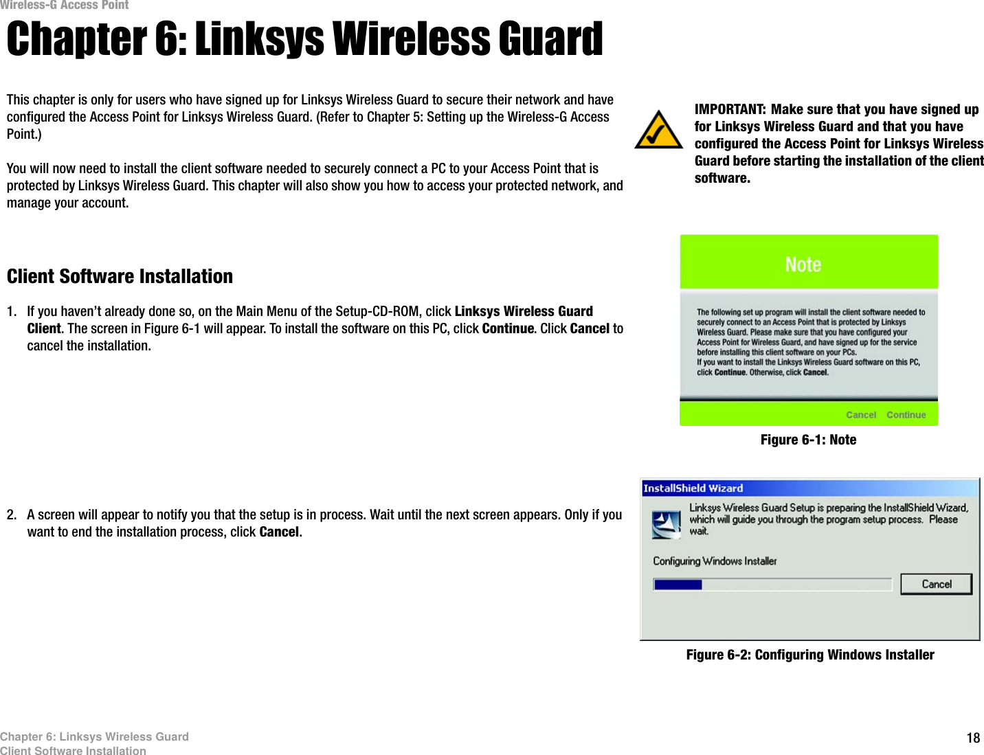 Wireless-G Access Point Chapter 6: Linksys Wireless Guard This chapter is only for users who have signed up for Linksys Wireless Guard to secure their network and have  IMPORTANT: Make sure that you have signed up configured the Access Point for Linksys Wireless Guard. (Refer to Chapter 5: Setting up the Wireless-G Access  for Linksys Wireless Guard and that you have Point.)  configured the Access Point for Linksys Wireless You will now need to install the client software needed to securely connect a PC to your Access Point that is protected by Linksys Wireless Guard. This chapter will also show you how to access your protected network, and manage your account. Client Software Installation 1.  If you haven’t already done so, on the Main Menu of the Setup-CD-ROM, click Linksys Wireless Guard Client. The screen in Figure 6-1 will appear. To install the software on this PC, click Continue. Click Cancel to cancel the installation. 2.  A screen will appear to notify you that the setup is in process. Wait until the next screen appears. Only if you want to end the installation process, click Cancel. Guard before starting the installation of the client software. Figure 6-1: Note Figure 6-2: Configuring Windows Installer Chapter 6: Linksys Wireless Guard Client Software Installation  18 