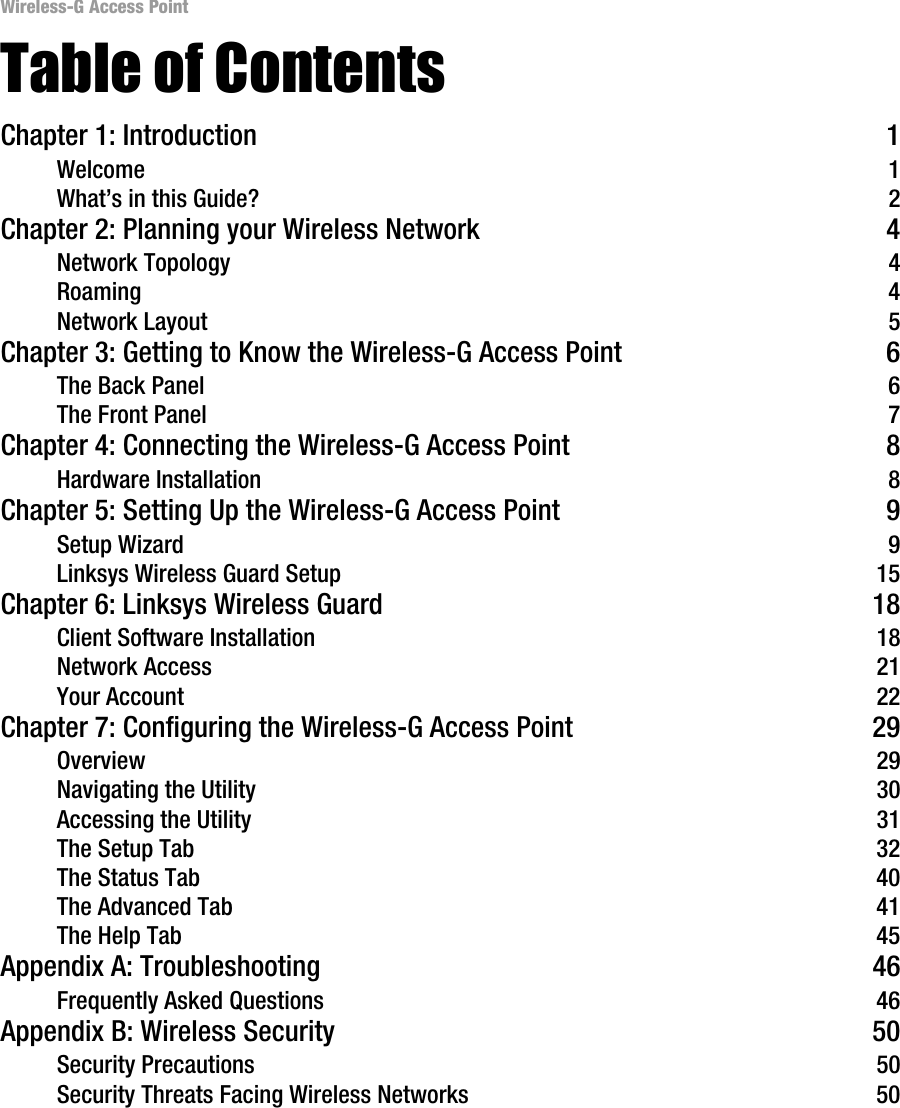 Wireless-G Access Point Table of Contents Chapter 1: Introduction 1 Welcome  1 What’s in this Guide?  2 Chapter 2: Planning your Wireless Network 4 Network Topology  4 Roaming  4 Network Layout  5 Chapter 3: Getting to Know the Wireless-G Access Point 6 The Back Panel  6 The Front Panel  7 Chapter 4: Connecting the Wireless-G Access Point 8 Hardware Installation  8 Chapter 5: Setting Up the Wireless-G Access Point 9 Setup Wizard  9 Linksys Wireless Guard Setup  15 Chapter 6: Linksys Wireless Guard  18 Client Software Installation  18 Network Access  21 Your Account  22 Chapter 7: Configuring the Wireless-G Access Point 29 Overview  29 Navigating the Utility  30 Accessing the Utility  31 The Setup Tab  32 The Status Tab  40 The Advanced Tab  41 The Help Tab  45 Appendix A: Troubleshooting  46 Frequently Asked Questions  46 Appendix B: Wireless Security  50 Security Precautions  50 Security Threats Facing Wireless Networks  50 
