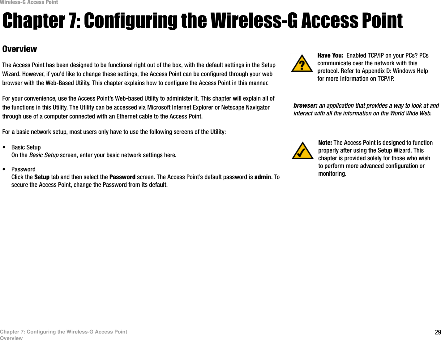 Wireless-G Access Point Chapter 7: Configuring the Wireless-G Access Point Overview  Have You:  Enabled TCP/IP on your PCs? PCs communicate over the network with this The Access Point has been designed to be functional right out of the box, with the default settings in the Setup protocol. Refer to Appendix D: Windows Help Wizard. However, if you&apos;d like to change these settings, the Access Point can be configured through your web  for more information on TCP/IP. browser with the Web-Based Utility. This chapter explains how to configure the Access Point in this manner. For your convenience, use the Access Point’s Web-based Utility to administer it. This chapter will explain all of the functions in this Utility. The Utility can be accessed via Microsoft Internet Explorer or Netscape Navigator  browser: an application that provides a way to look at and through use of a computer connected with an Ethernet cable to the Access Point.  interact with all the information on the World Wide Web. For a basic network setup, most users only have to use the following screens of the Utility: Note: The Access Point is designed to function  •  Basic Setup  properly after using the Setup Wizard. This On the Basic Setup screen, enter your basic network settings here.  chapter is provided solely for those who wish •  Password  to perform more advanced configuration or Click the Setup tab and then select the Password screen. The Access Point’s default password is admin. To  monitoring. secure the Access Point, change the Password from its default. Chapter 7: Configuring the Wireless-G Access Point Overview  29 