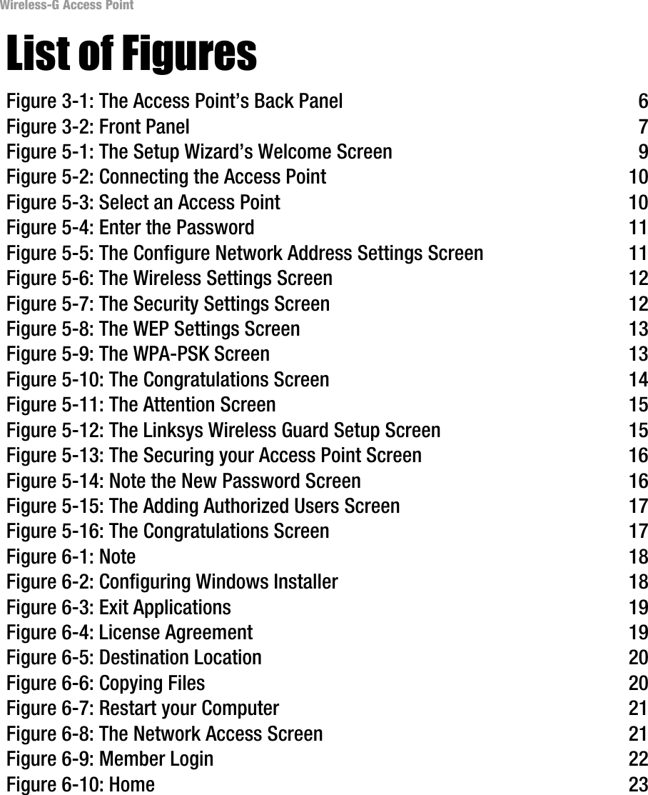 Wireless-G Access Point List of Figures Figure 3-1: The Access Point’s Back Panel  6 Figure 3-2: Front Panel  7 Figure 5-1: The Setup Wizard’s Welcome Screen  9 Figure 5-2: Connecting the Access Point  10 Figure 5-3: Select an Access Point  10 Figure 5-4: Enter the Password  11 Figure 5-5: The Configure Network Address Settings Screen  11 Figure 5-6: The Wireless Settings Screen  12 Figure 5-7: The Security Settings Screen  12 Figure 5-8: The WEP Settings Screen  13 Figure 5-9: The WPA-PSK Screen  13 Figure 5-10: The Congratulations Screen  14 Figure 5-11: The Attention Screen  15 Figure 5-12: The Linksys Wireless Guard Setup Screen  15 Figure 5-13: The Securing your Access Point Screen  16 Figure 5-14: Note the New Password Screen  16 Figure 5-15: The Adding Authorized Users Screen  17 Figure 5-16: The Congratulations Screen  17 Figure 6-1: Note  18 Figure 6-2: Configuring Windows Installer  18 Figure 6-3: Exit Applications  19 Figure 6-4: License Agreement  19 Figure 6-5: Destination Location  20 Figure 6-6: Copying Files  20 Figure 6-7: Restart your Computer  21 Figure 6-8: The Network Access Screen  21 Figure 6-9: Member Login  22 Figure 6-10: Home  23 