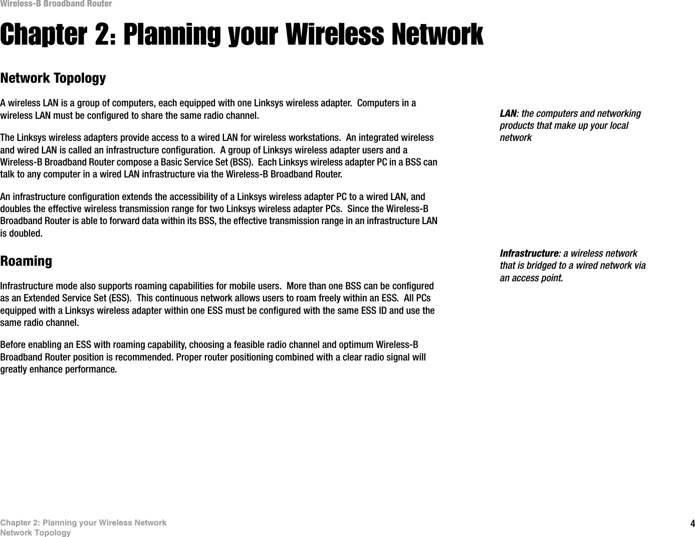 4Chapter 2: Planning your Wireless NetworkNetwork TopologyWireless-B Broadband RouterChapter 2: Planning your Wireless NetworkNetwork TopologyA wireless LAN is a group of computers, each equipped with one Linksys wireless adapter.  Computers in a wireless LAN must be configured to share the same radio channel.The Linksys wireless adapters provide access to a wired LAN for wireless workstations.  An integrated wireless and wired LAN is called an infrastructure configuration.  A group of Linksys wireless adapter users and a Wireless-B Broadband Router compose a Basic Service Set (BSS).  Each Linksys wireless adapter PC in a BSS can talk to any computer in a wired LAN infrastructure via the Wireless-B Broadband Router.An infrastructure configuration extends the accessibility of a Linksys wireless adapter PC to a wired LAN, and doubles the effective wireless transmission range for two Linksys wireless adapter PCs.  Since the Wireless-B Broadband Router is able to forward data within its BSS, the effective transmission range in an infrastructure LAN is doubled.RoamingInfrastructure mode also supports roaming capabilities for mobile users.  More than one BSS can be configured as an Extended Service Set (ESS).  This continuous network allows users to roam freely within an ESS.  All PCs equipped with a Linksys wireless adapter within one ESS must be configured with the same ESS ID and use the same radio channel.Before enabling an ESS with roaming capability, choosing a feasible radio channel and optimum Wireless-B Broadband Router position is recommended. Proper router positioning combined with a clear radio signal will greatly enhance performance.Infrastructure: a wireless network that is bridged to a wired network via an access point.LAN: the computers and networking products that make up your local network