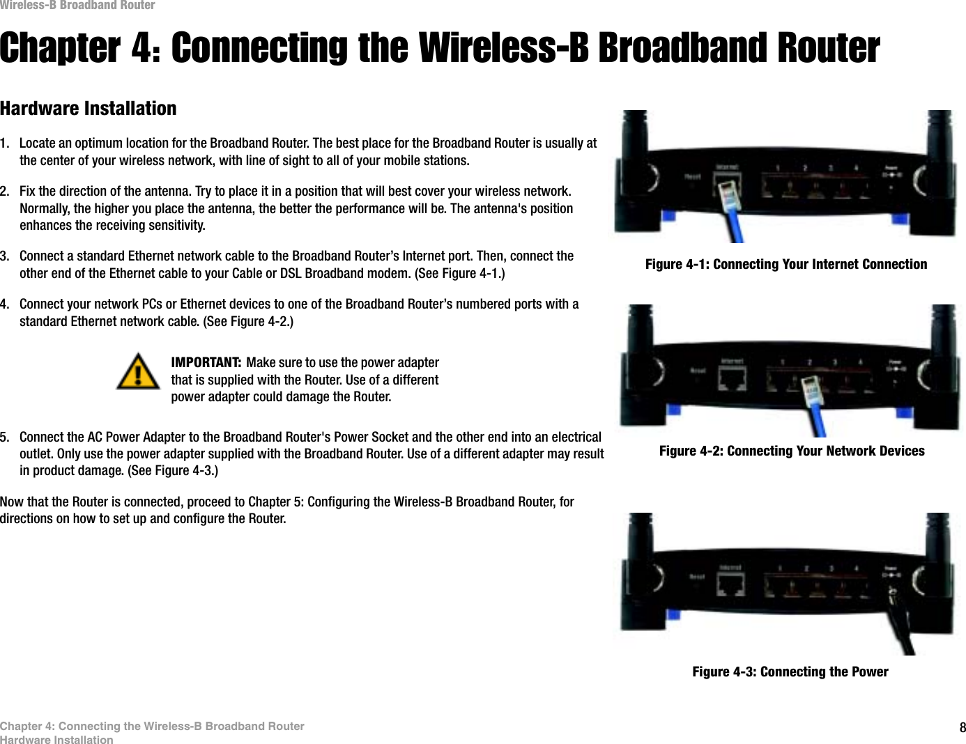 8Chapter 4: Connecting the Wireless-B Broadband RouterHardware InstallationWireless-B Broadband RouterChapter 4: Connecting the Wireless-B Broadband RouterHardware Installation1. Locate an optimum location for the Broadband Router. The best place for the Broadband Router is usually at the center of your wireless network, with line of sight to all of your mobile stations.2. Fix the direction of the antenna. Try to place it in a position that will best cover your wireless network. Normally, the higher you place the antenna, the better the performance will be. The antenna&apos;s position enhances the receiving sensitivity.3. Connect a standard Ethernet network cable to the Broadband Router’s Internet port. Then, connect the other end of the Ethernet cable to your Cable or DSL Broadband modem. (See Figure 4-1.)4. Connect your network PCs or Ethernet devices to one of the Broadband Router’s numbered ports with a standard Ethernet network cable. (See Figure 4-2.)5. Connect the AC Power Adapter to the Broadband Router&apos;s Power Socket and the other end into an electrical outlet. Only use the power adapter supplied with the Broadband Router. Use of a different adapter may result in product damage. (See Figure 4-3.)Now that the Router is connected, proceed to Chapter 5: Configuring the Wireless-B Broadband Router, for directions on how to set up and configure the Router.Figure 4-1: Connecting Your Internet ConnectionFigure 4-2: Connecting Your Network DevicesFigure 4-3: Connecting the PowerIMPORTANT: Make sure to use the power adapter that is supplied with the Router. Use of a different power adapter could damage the Router.