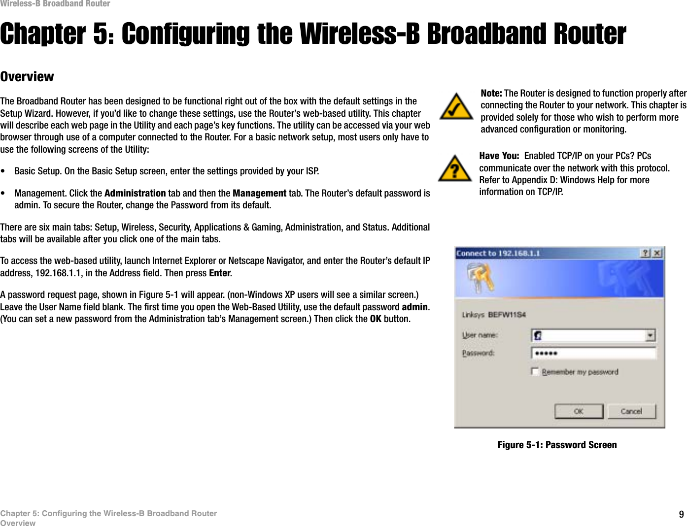 9Chapter 5: Configuring the Wireless-B Broadband RouterOverviewWireless-B Broadband RouterChapter 5: Configuring the Wireless-B Broadband RouterOverviewThe Broadband Router has been designed to be functional right out of the box with the default settings in the Setup Wizard. However, if you’d like to change these settings, use the Router’s web-based utility. This chapter will describe each web page in the Utility and each page’s key functions. The utility can be accessed via your web browser through use of a computer connected to the Router. For a basic network setup, most users only have to use the following screens of the Utility:• Basic Setup. On the Basic Setup screen, enter the settings provided by your ISP.• Management. Click the Administration tab and then the Management tab. The Router’s default password is admin. To secure the Router, change the Password from its default.There are six main tabs: Setup, Wireless, Security, Applications &amp; Gaming, Administration, and Status. Additional tabs will be available after you click one of the main tabs.To access the web-based utility, launch Internet Explorer or Netscape Navigator, and enter the Router’s default IP address, 192.168.1.1, in the Address field. Then press Enter.A password request page, shown in Figure 5-1 will appear. (non-Windows XP users will see a similar screen.) Leave the User Name field blank. The first time you open the Web-Based Utility, use the default password admin.(You can set a new password from the Administration tab’s Management screen.) Then click the OK button. Have You:  Enabled TCP/IP on your PCs? PCs communicate over the network with this protocol. Refer to Appendix D: Windows Help for more information on TCP/IP.Note: The Router is designed to function properly after connecting the Router to your network. This chapter is provided solely for those who wish to perform more advanced configuration or monitoring.Figure 5-1: Password Screen