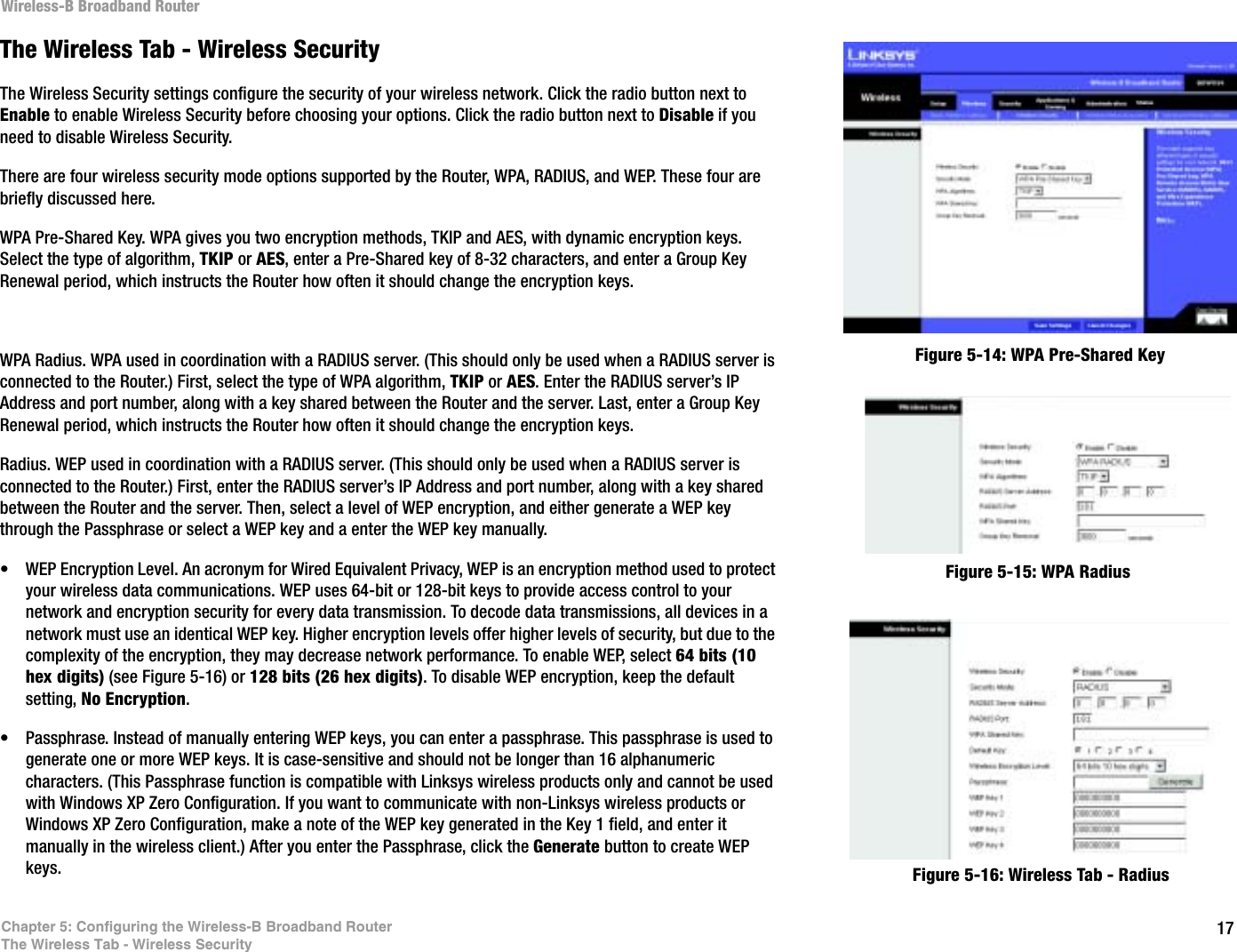 17Chapter 5: Configuring the Wireless-B Broadband RouterThe Wireless Tab - Wireless SecurityWireless-B Broadband RouterThe Wireless Tab - Wireless SecurityThe Wireless Security settings configure the security of your wireless network. Click the radio button next to Enable to enable Wireless Security before choosing your options. Click the radio button next to Disable if you need to disable Wireless Security.There are four wireless security mode options supported by the Router, WPA, RADIUS, and WEP. These four are briefly discussed here. WPA Pre-Shared Key. WPA gives you two encryption methods, TKIP and AES, with dynamic encryption keys. Select the type of algorithm, TKIP or AES, enter a Pre-Shared key of 8-32 characters, and enter a Group Key Renewal period, which instructs the Router how often it should change the encryption keys.WPA Radius. WPA used in coordination with a RADIUS server. (This should only be used when a RADIUS server is connected to the Router.) First, select the type of WPA algorithm, TKIP or AES. Enter the RADIUS server’s IP Address and port number, along with a key shared between the Router and the server. Last, enter a Group Key Renewal period, which instructs the Router how often it should change the encryption keys.Radius. WEP used in coordination with a RADIUS server. (This should only be used when a RADIUS server is connected to the Router.) First, enter the RADIUS server’s IP Address and port number, along with a key shared between the Router and the server. Then, select a level of WEP encryption, and either generate a WEP key through the Passphrase or select a WEP key and a enter the WEP key manually.• WEP Encryption Level. An acronym for Wired Equivalent Privacy, WEP is an encryption method used to protect your wireless data communications. WEP uses 64-bit or 128-bit keys to provide access control to your network and encryption security for every data transmission. To decode data transmissions, all devices in a network must use an identical WEP key. Higher encryption levels offer higher levels of security, but due to the complexity of the encryption, they may decrease network performance. To enable WEP, select 64 bits (10 hex digits) (see Figure 5-16) or 128 bits (26 hex digits). To disable WEP encryption, keep the default setting, No Encryption.• Passphrase. Instead of manually entering WEP keys, you can enter a passphrase. This passphrase is used to generate one or more WEP keys. It is case-sensitive and should not be longer than 16 alphanumeric characters. (This Passphrase function is compatible with Linksys wireless products only and cannot be used with Windows XP Zero Configuration. If you want to communicate with non-Linksys wireless products or Windows XP Zero Configuration, make a note of the WEP key generated in the Key 1 field, and enter it manually in the wireless client.) After you enter the Passphrase, click the Generate button to create WEP keys. Figure 5-14: WPA Pre-Shared KeyFigure 5-15: WPA RadiusFigure 5-16: Wireless Tab - Radius