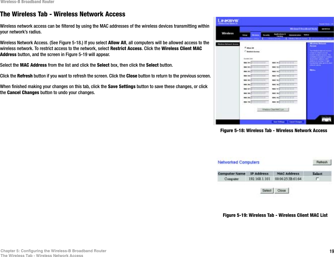 19Chapter 5: Configuring the Wireless-B Broadband RouterThe Wireless Tab - Wireless Network AccessWireless-B Broadband RouterThe Wireless Tab - Wireless Network AccessWireless network access can be filtered by using the MAC addresses of the wireless devices transmitting within your network’s radius.Wireless Network Access. (See Figure 5-18.) If you select Allow All, all computers will be allowed access to the wireless network. To restrict access to the network, select Restrict Access. Click the Wireless Client MAC Address button, and the screen in Figure 5-19 will appear. Select the MAC Address from the list and click the Select box, then click the Select button.Click the Refresh button if you want to refresh the screen. Click the Close button to return to the previous screen.When finished making your changes on this tab, click the Save Settings button to save these changes, or click the Cancel Changes button to undo your changes. Figure 5-18: Wireless Tab - Wireless Network AccessFigure 5-19: Wireless Tab - Wireless Client MAC List