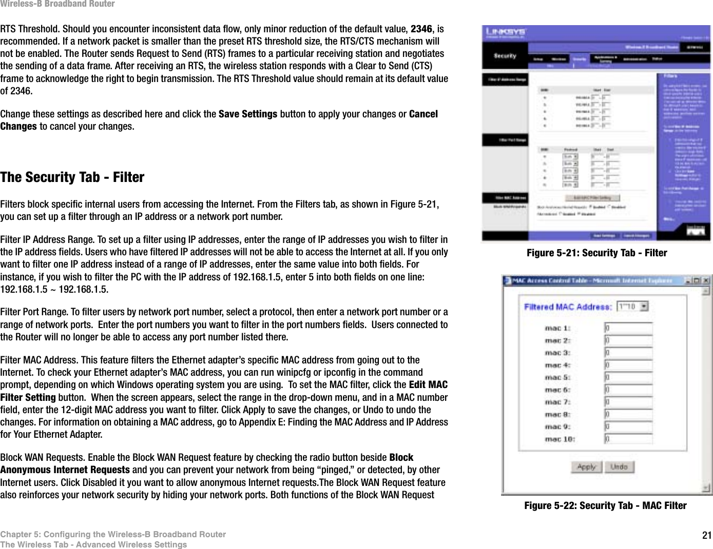 21Chapter 5: Configuring the Wireless-B Broadband RouterThe Wireless Tab - Advanced Wireless SettingsWireless-B Broadband RouterRTS Threshold. Should you encounter inconsistent data flow, only minor reduction of the default value, 2346, is recommended. If a network packet is smaller than the preset RTS threshold size, the RTS/CTS mechanism will not be enabled. The Router sends Request to Send (RTS) frames to a particular receiving station and negotiates the sending of a data frame. After receiving an RTS, the wireless station responds with a Clear to Send (CTS) frame to acknowledge the right to begin transmission. The RTS Threshold value should remain at its default value of 2346. Change these settings as described here and click the Save Settings button to apply your changes or Cancel Changes to cancel your changes.The Security Tab - FilterFilters block specific internal users from accessing the Internet. From the Filters tab, as shown in Figure 5-21, you can set up a filter through an IP address or a network port number.Filter IP Address Range. To set up a filter using IP addresses, enter the range of IP addresses you wish to filter in the IP address fields. Users who have filtered IP addresses will not be able to access the Internet at all. If you only want to filter one IP address instead of a range of IP addresses, enter the same value into both fields. For instance, if you wish to filter the PC with the IP address of 192.168.1.5, enter 5 into both fields on one line: 192.168.1.5 ~ 192.168.1.5. Filter Port Range. To filter users by network port number, select a protocol, then enter a network port number or a range of network ports.  Enter the port numbers you want to filter in the port numbers fields.  Users connected to the Router will no longer be able to access any port number listed there.Filter MAC Address. This feature filters the Ethernet adapter’s specific MAC address from going out to the Internet. To check your Ethernet adapter’s MAC address, you can run winipcfg or ipconfig in the command prompt, depending on which Windows operating system you are using.  To set the MAC filter, click the Edit MAC Filter Setting button.  When the screen appears, select the range in the drop-down menu, and in a MAC number field, enter the 12-digit MAC address you want to filter. Click Apply to save the changes, or Undo to undo the changes. For information on obtaining a MAC address, go to Appendix E: Finding the MAC Address and IP Address for Your Ethernet Adapter.Block WAN Requests. Enable the Block WAN Request feature by checking the radio button beside Block Anonymous Internet Requests and you can prevent your network from being “pinged,” or detected, by other Internet users. Click Disabled it you want to allow anonymous Internet requests.The Block WAN Request feature also reinforces your network security by hiding your network ports. Both functions of the Block WAN Request Figure 5-21: Security Tab - FilterFigure 5-22: Security Tab - MAC Filter