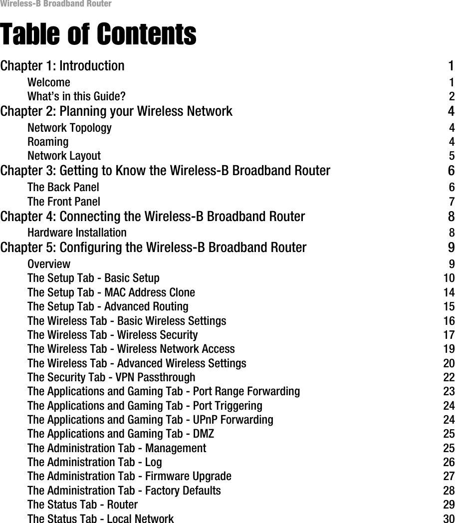Wireless-B Broadband RouterTable of ContentsChapter 1: Introduction 1Welcome 1What’s in this Guide? 2Chapter 2: Planning your Wireless Network 4Network Topology 4Roaming 4Network Layout 5Chapter 3: Getting to Know the Wireless-B Broadband Router 6The Back Panel 6The Front Panel 7Chapter 4: Connecting the Wireless-B Broadband Router 8Hardware Installation 8Chapter 5: Configuring the Wireless-B Broadband Router 9Overview 9The Setup Tab - Basic Setup 10The Setup Tab - MAC Address Clone 14The Setup Tab - Advanced Routing 15The Wireless Tab - Basic Wireless Settings 16The Wireless Tab - Wireless Security 17The Wireless Tab - Wireless Network Access 19The Wireless Tab - Advanced Wireless Settings 20The Security Tab - VPN Passthrough 22The Applications and Gaming Tab - Port Range Forwarding 23The Applications and Gaming Tab - Port Triggering 24The Applications and Gaming Tab - UPnP Forwarding 24The Applications and Gaming Tab - DMZ 25The Administration Tab - Management 25The Administration Tab - Log 26The Administration Tab - Firmware Upgrade 27The Administration Tab - Factory Defaults 28The Status Tab - Router 29The Status Tab - Local Network 30