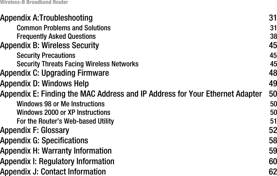 Wireless-B Broadband RouterAppendix A:Troubleshooting 31Common Problems and Solutions 31Frequently Asked Questions 38Appendix B: Wireless Security 45Security Precautions 45Security Threats Facing Wireless Networks 45Appendix C: Upgrading Firmware 48Appendix D: Windows Help 49Appendix E: Finding the MAC Address and IP Address for Your Ethernet Adapter 50Windows 98 or Me Instructions 50Windows 2000 or XP Instructions 50For the Router’s Web-based Utility 51Appendix F: Glossary 52Appendix G: Specifications 58Appendix H: Warranty Information 59Appendix I: Regulatory Information 60Appendix J: Contact Information 62