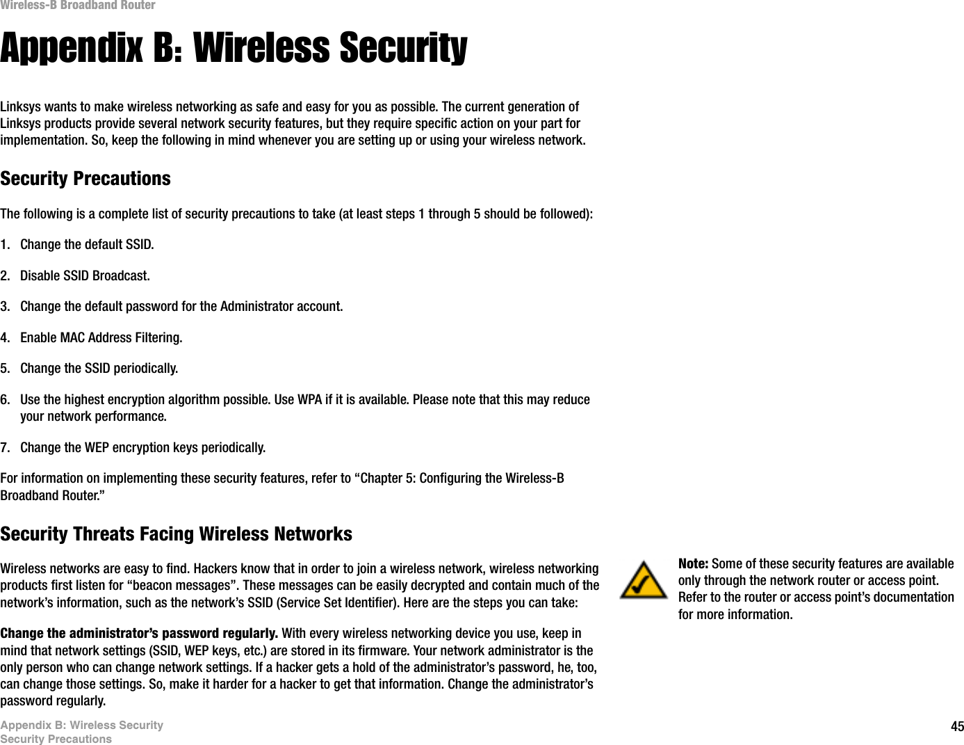 45Appendix B: Wireless SecuritySecurity PrecautionsWireless-B Broadband RouterAppendix B: Wireless SecurityLinksys wants to make wireless networking as safe and easy for you as possible. The current generation of Linksys products provide several network security features, but they require specific action on your part for implementation. So, keep the following in mind whenever you are setting up or using your wireless network.Security PrecautionsThe following is a complete list of security precautions to take (at least steps 1 through 5 should be followed):1. Change the default SSID. 2. Disable SSID Broadcast. 3. Change the default password for the Administrator account. 4. Enable MAC Address Filtering. 5. Change the SSID periodically. 6. Use the highest encryption algorithm possible. Use WPA if it is available. Please note that this may reduce your network performance. 7. Change the WEP encryption keys periodically. For information on implementing these security features, refer to “Chapter 5: Configuring the Wireless-B Broadband Router.”Security Threats Facing Wireless Networks Wireless networks are easy to find. Hackers know that in order to join a wireless network, wireless networking products first listen for “beacon messages”. These messages can be easily decrypted and contain much of the network’s information, such as the network’s SSID (Service Set Identifier). Here are the steps you can take:Change the administrator’s password regularly. With every wireless networking device you use, keep in mind that network settings (SSID, WEP keys, etc.) are stored in its firmware. Your network administrator is the only person who can change network settings. If a hacker gets a hold of the administrator’s password, he, too, can change those settings. So, make it harder for a hacker to get that information. Change the administrator’s password regularly.Note: Some of these security features are available only through the network router or access point. Refer to the router or access point’s documentation for more information.