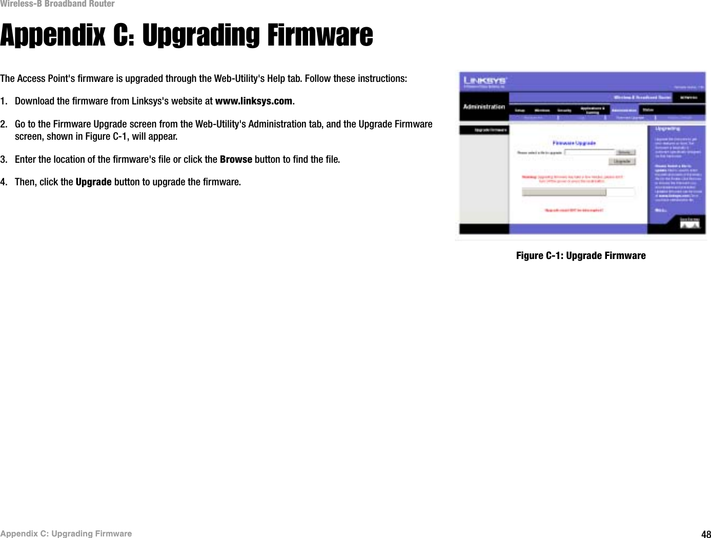 48Appendix C: Upgrading FirmwareWireless-B Broadband RouterAppendix C: Upgrading FirmwareThe Access Point&apos;s firmware is upgraded through the Web-Utility&apos;s Help tab. Follow these instructions:1. Download the firmware from Linksys&apos;s website at www.linksys.com.2. Go to the Firmware Upgrade screen from the Web-Utility&apos;s Administration tab, and the Upgrade Firmware screen, shown in Figure C-1, will appear.3. Enter the location of the firmware&apos;s file or click the Browse button to find the file. 4. Then, click the Upgrade button to upgrade the firmware.Figure C-1: Upgrade Firmware
