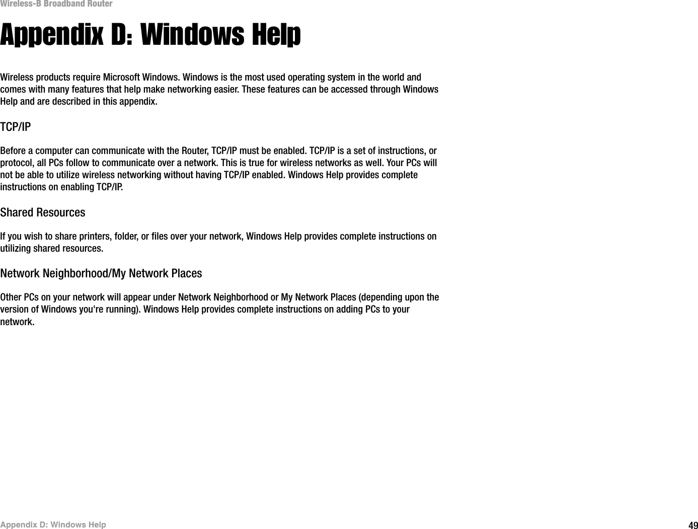 49Appendix D: Windows HelpWireless-B Broadband RouterAppendix D: Windows HelpWireless products require Microsoft Windows. Windows is the most used operating system in the world and comes with many features that help make networking easier. These features can be accessed through Windows Help and are described in this appendix.TCP/IPBefore a computer can communicate with the Router, TCP/IP must be enabled. TCP/IP is a set of instructions, or protocol, all PCs follow to communicate over a network. This is true for wireless networks as well. Your PCs will not be able to utilize wireless networking without having TCP/IP enabled. Windows Help provides complete instructions on enabling TCP/IP.Shared ResourcesIf you wish to share printers, folder, or files over your network, Windows Help provides complete instructions on utilizing shared resources.Network Neighborhood/My Network PlacesOther PCs on your network will appear under Network Neighborhood or My Network Places (depending upon the version of Windows you&apos;re running). Windows Help provides complete instructions on adding PCs to your network.