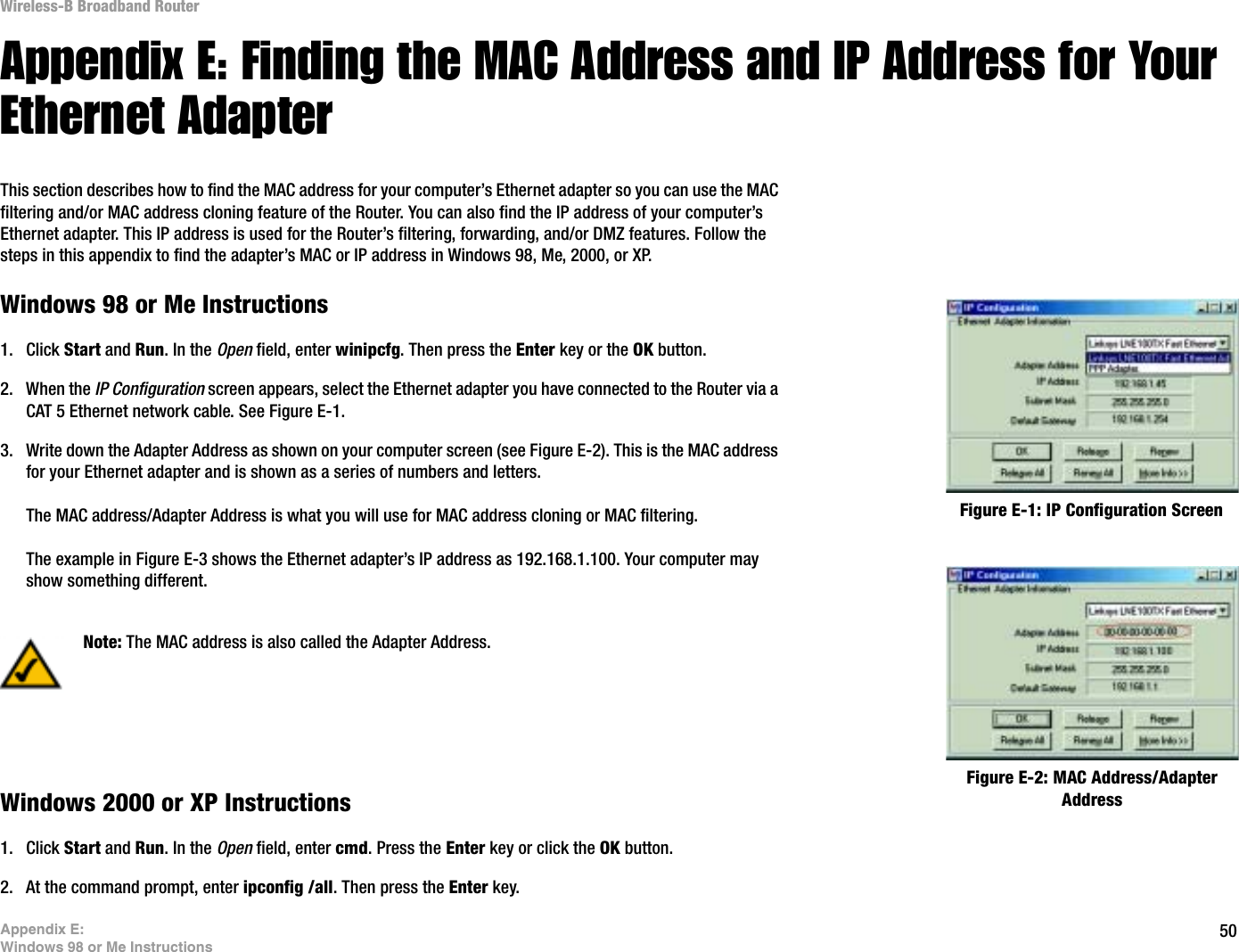 50Appendix E: Windows 98 or Me InstructionsWireless-B Broadband RouterAppendix E: Finding the MAC Address and IP Address for Your Ethernet AdapterThis section describes how to find the MAC address for your computer’s Ethernet adapter so you can use the MAC filtering and/or MAC address cloning feature of the Router. You can also find the IP address of your computer’s Ethernet adapter. This IP address is used for the Router’s filtering, forwarding, and/or DMZ features. Follow the steps in this appendix to find the adapter’s MAC or IP address in Windows 98, Me, 2000, or XP.Windows 98 or Me Instructions1. Click Start and Run. In the Open field, enter winipcfg. Then press the Enter key or the OK button. 2. When the IP Configuration screen appears, select the Ethernet adapter you have connected to the Router via a CAT 5 Ethernet network cable. See Figure E-1.3. Write down the Adapter Address as shown on your computer screen (see Figure E-2). This is the MAC address for your Ethernet adapter and is shown as a series of numbers and letters.The MAC address/Adapter Address is what you will use for MAC address cloning or MAC filtering.The example in Figure E-3 shows the Ethernet adapter’s IP address as 192.168.1.100. Your computer may show something different.Windows 2000 or XP Instructions1. Click Start and Run. In the Open field, enter cmd. Press the Enter key or click the OK button.2. At the command prompt, enter ipconfig /all. Then press the Enter key.Figure E-2: MAC Address/Adapter AddressFigure E-1: IP Configuration ScreenNote: The MAC address is also called the Adapter Address.