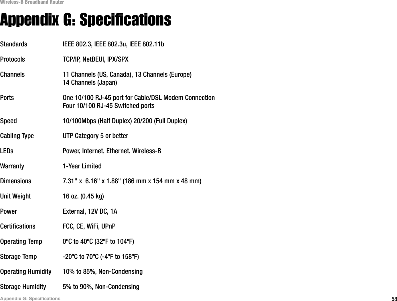 58Appendix G: SpecificationsWireless-B Broadband RouterAppendix G: SpecificationsStandards IEEE 802.3, IEEE 802.3u, IEEE 802.11bProtocols TCP/IP, NetBEUI, IPX/SPXChannels 11 Channels (US, Canada), 13 Channels (Europe)14 Channels (Japan)Ports One 10/100 RJ-45 port for Cable/DSL Modem ConnectionFour 10/100 RJ-45 Switched portsSpeed 10/100Mbps (Half Duplex) 20/200 (Full Duplex)Cabling Type UTP Category 5 or better LEDs Power, Internet, Ethernet, Wireless-BWarranty 1-Year LimitedDimensions 7.31&quot; x  6.16&quot; x 1.88&quot; (186 mm x 154 mm x 48 mm)Unit Weight 16 oz. (0.45 kg)Power External, 12V DC, 1ACertifications FCC, CE, WiFi, UPnPOperating Temp 0ºC to 40ºC (32ºF to 104ºF) Storage Temp -20ºC to 70ºC (-4ºF to 158ºF)Operating Humidity 10% to 85%, Non-CondensingStorage Humidity 5% to 90%, Non-Condensing