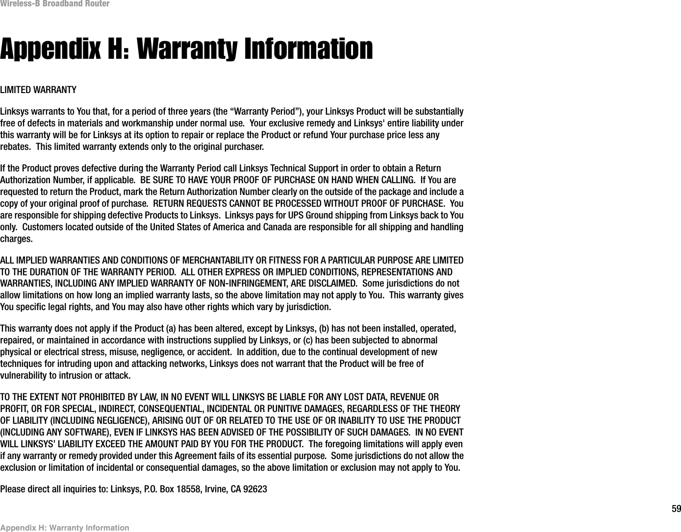 59Appendix H: Warranty InformationWireless-B Broadband RouterAppendix H: Warranty InformationLIMITED WARRANTYLinksys warrants to You that, for a period of three years (the “Warranty Period”), your Linksys Product will be substantially free of defects in materials and workmanship under normal use.  Your exclusive remedy and Linksys&apos; entire liability under this warranty will be for Linksys at its option to repair or replace the Product or refund Your purchase price less any rebates.  This limited warranty extends only to the original purchaser.  If the Product proves defective during the Warranty Period call Linksys Technical Support in order to obtain a Return Authorization Number, if applicable.  BE SURE TO HAVE YOUR PROOF OF PURCHASE ON HAND WHEN CALLING.  If You are requested to return the Product, mark the Return Authorization Number clearly on the outside of the package and include a copy of your original proof of purchase.  RETURN REQUESTS CANNOT BE PROCESSED WITHOUT PROOF OF PURCHASE.  You are responsible for shipping defective Products to Linksys.  Linksys pays for UPS Ground shipping from Linksys back to You only.  Customers located outside of the United States of America and Canada are responsible for all shipping and handling charges. ALL IMPLIED WARRANTIES AND CONDITIONS OF MERCHANTABILITY OR FITNESS FOR A PARTICULAR PURPOSE ARE LIMITED TO THE DURATION OF THE WARRANTY PERIOD.  ALL OTHER EXPRESS OR IMPLIED CONDITIONS, REPRESENTATIONS AND WARRANTIES, INCLUDING ANY IMPLIED WARRANTY OF NON-INFRINGEMENT, ARE DISCLAIMED.  Some jurisdictions do not allow limitations on how long an implied warranty lasts, so the above limitation may not apply to You.  This warranty gives You specific legal rights, and You may also have other rights which vary by jurisdiction.This warranty does not apply if the Product (a) has been altered, except by Linksys, (b) has not been installed, operated, repaired, or maintained in accordance with instructions supplied by Linksys, or (c) has been subjected to abnormal physical or electrical stress, misuse, negligence, or accident.  In addition, due to the continual development of new techniques for intruding upon and attacking networks, Linksys does not warrant that the Product will be free of vulnerability to intrusion or attack.TO THE EXTENT NOT PROHIBITED BY LAW, IN NO EVENT WILL LINKSYS BE LIABLE FOR ANY LOST DATA, REVENUE OR PROFIT, OR FOR SPECIAL, INDIRECT, CONSEQUENTIAL, INCIDENTAL OR PUNITIVE DAMAGES, REGARDLESS OF THE THEORY OF LIABILITY (INCLUDING NEGLIGENCE), ARISING OUT OF OR RELATED TO THE USE OF OR INABILITY TO USE THE PRODUCT (INCLUDING ANY SOFTWARE), EVEN IF LINKSYS HAS BEEN ADVISED OF THE POSSIBILITY OF SUCH DAMAGES.  IN NO EVENT WILL LINKSYS’ LIABILITY EXCEED THE AMOUNT PAID BY YOU FOR THE PRODUCT.  The foregoing limitations will apply even if any warranty or remedy provided under this Agreement fails of its essential purpose.  Some jurisdictions do not allow the exclusion or limitation of incidental or consequential damages, so the above limitation or exclusion may not apply to You.Please direct all inquiries to: Linksys, P.O. Box 18558, Irvine, CA 92623