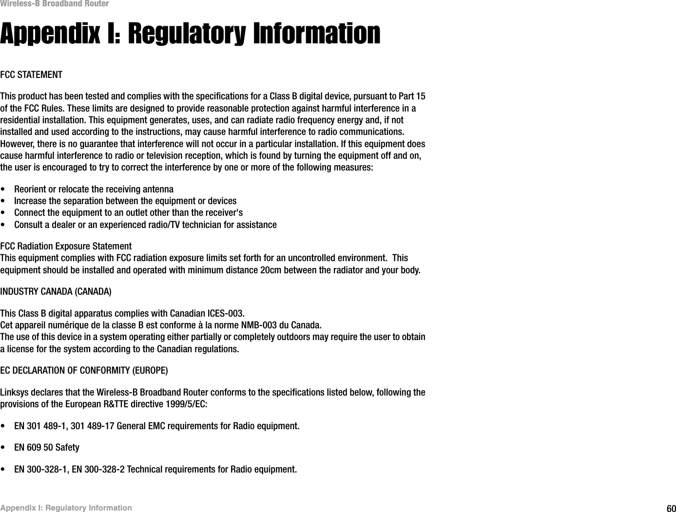 60Appendix I: Regulatory InformationWireless-B Broadband RouterAppendix I: Regulatory InformationFCC STATEMENTThis product has been tested and complies with the specifications for a Class B digital device, pursuant to Part 15 of the FCC Rules. These limits are designed to provide reasonable protection against harmful interference in a residential installation. This equipment generates, uses, and can radiate radio frequency energy and, if not installed and used according to the instructions, may cause harmful interference to radio communications. However, there is no guarantee that interference will not occur in a particular installation. If this equipment does cause harmful interference to radio or television reception, which is found by turning the equipment off and on, the user is encouraged to try to correct the interference by one or more of the following measures:• Reorient or relocate the receiving antenna• Increase the separation between the equipment or devices• Connect the equipment to an outlet other than the receiver&apos;s• Consult a dealer or an experienced radio/TV technician for assistanceFCC Radiation Exposure StatementThis equipment complies with FCC radiation exposure limits set forth for an uncontrolled environment.  This equipment should be installed and operated with minimum distance 20cm between the radiator and your body.INDUSTRY CANADA (CANADA)This Class B digital apparatus complies with Canadian ICES-003.Cet appareil numérique de la classe B est conforme à la norme NMB-003 du Canada.The use of this device in a system operating either partially or completely outdoors may require the user to obtain a license for the system according to the Canadian regulations.EC DECLARATION OF CONFORMITY (EUROPE)Linksys declares that the Wireless-B Broadband Router conforms to the specifications listed below, following the provisions of the European R&amp;TTE directive 1999/5/EC: • EN 301 489-1, 301 489-17 General EMC requirements for Radio equipment.• EN 609 50 Safety• EN 300-328-1, EN 300-328-2 Technical requirements for Radio equipment.