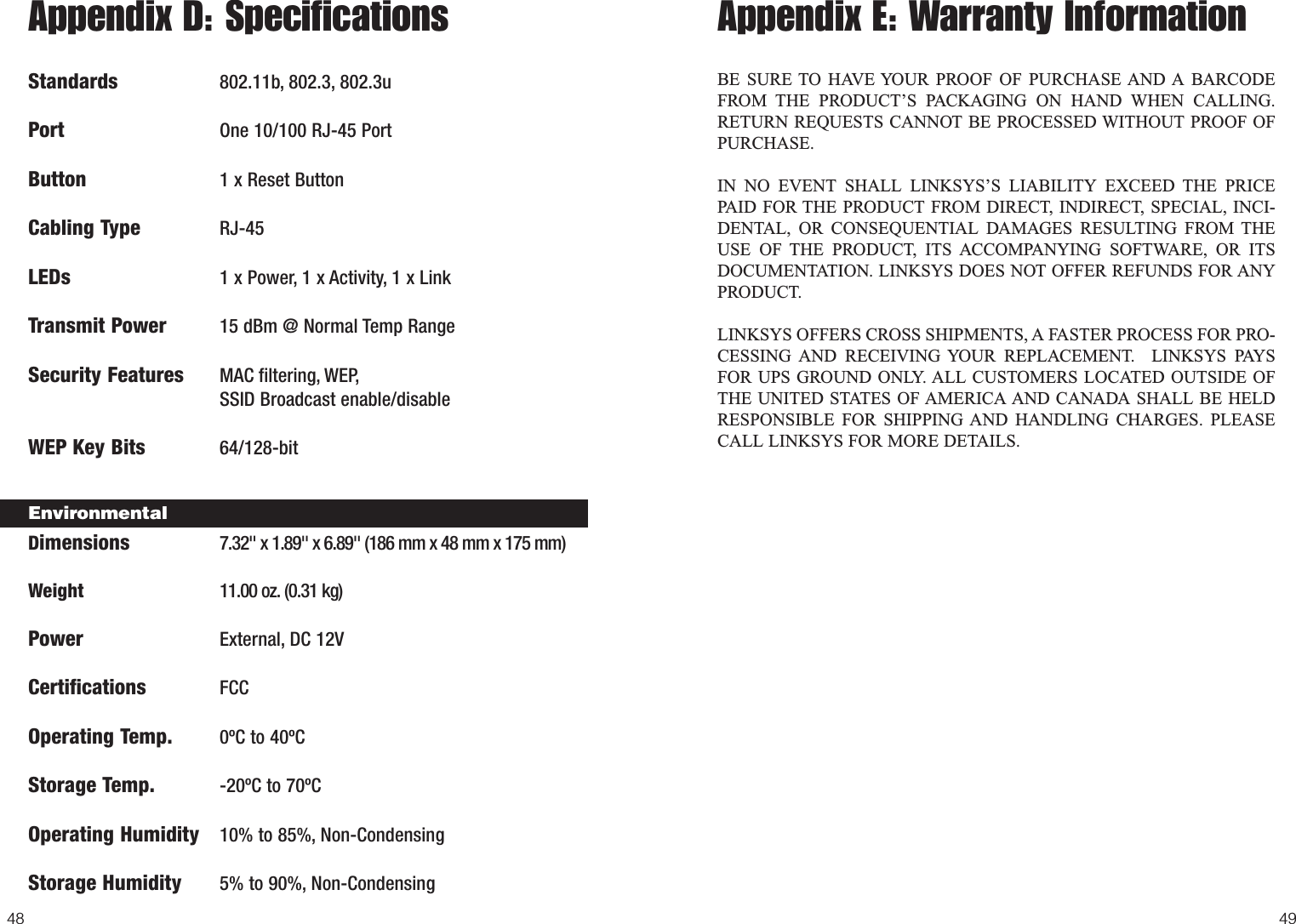 49Appendix E: Warranty InformationBE SURE TO HAVE YOUR PROOF OF PURCHASE AND A BARCODEFROM THE PRODUCT’S PACKAGING ON HAND WHEN CALLING.RETURN REQUESTS CANNOT BE PROCESSED WITHOUT PROOF OFPURCHASE. IN NO EVENT SHALL LINKSYS’S LIABILITY EXCEED THE PRICEPAID FOR THE PRODUCT FROM DIRECT, INDIRECT, SPECIAL, INCI-DENTAL, OR CONSEQUENTIAL DAMAGES RESULTING FROM THEUSE OF THE PRODUCT, ITS ACCOMPANYING SOFTWARE, OR ITSDOCUMENTATION. LINKSYS DOES NOT OFFER REFUNDS FOR ANYPRODUCT. LINKSYS OFFERS CROSS SHIPMENTS, A FASTER PROCESS FOR PRO-CESSING AND RECEIVING YOUR REPLACEMENT.  LINKSYS PAYSFOR UPS GROUND ONLY. ALL CUSTOMERS LOCATED OUTSIDE OFTHE UNITED STATES OF AMERICA AND CANADA SHALL BE HELDRESPONSIBLE FOR SHIPPING AND HANDLING CHARGES. PLEASECALL LINKSYS FOR MORE DETAILS.Appendix D: SpecificationsStandards 802.11b, 802.3, 802.3uPort One 10/100 RJ-45 PortButton 1 x Reset ButtonCabling Type RJ-45LEDs 1 x Power, 1 x Activity, 1 x LinkTransmit Power 15 dBm @ Normal Temp RangeSecurity Features MAC filtering, WEP,SSID Broadcast enable/disableWEP Key Bits 64/128-bitDimensions 7.32&quot; x 1.89&quot; x 6.89&quot; (186 mm x 48 mm x 175 mm)Weight 11.00 oz. (0.31 kg)PowerExternal,DC 12VCertificationsFCCOperating Temp. 0ºC to 40ºCStorage Temp. -20ºC to 70ºCOperating Humidity 10% to 85%, Non-CondensingStorage Humidity 5% to 90%, Non-Condensing48Environmental