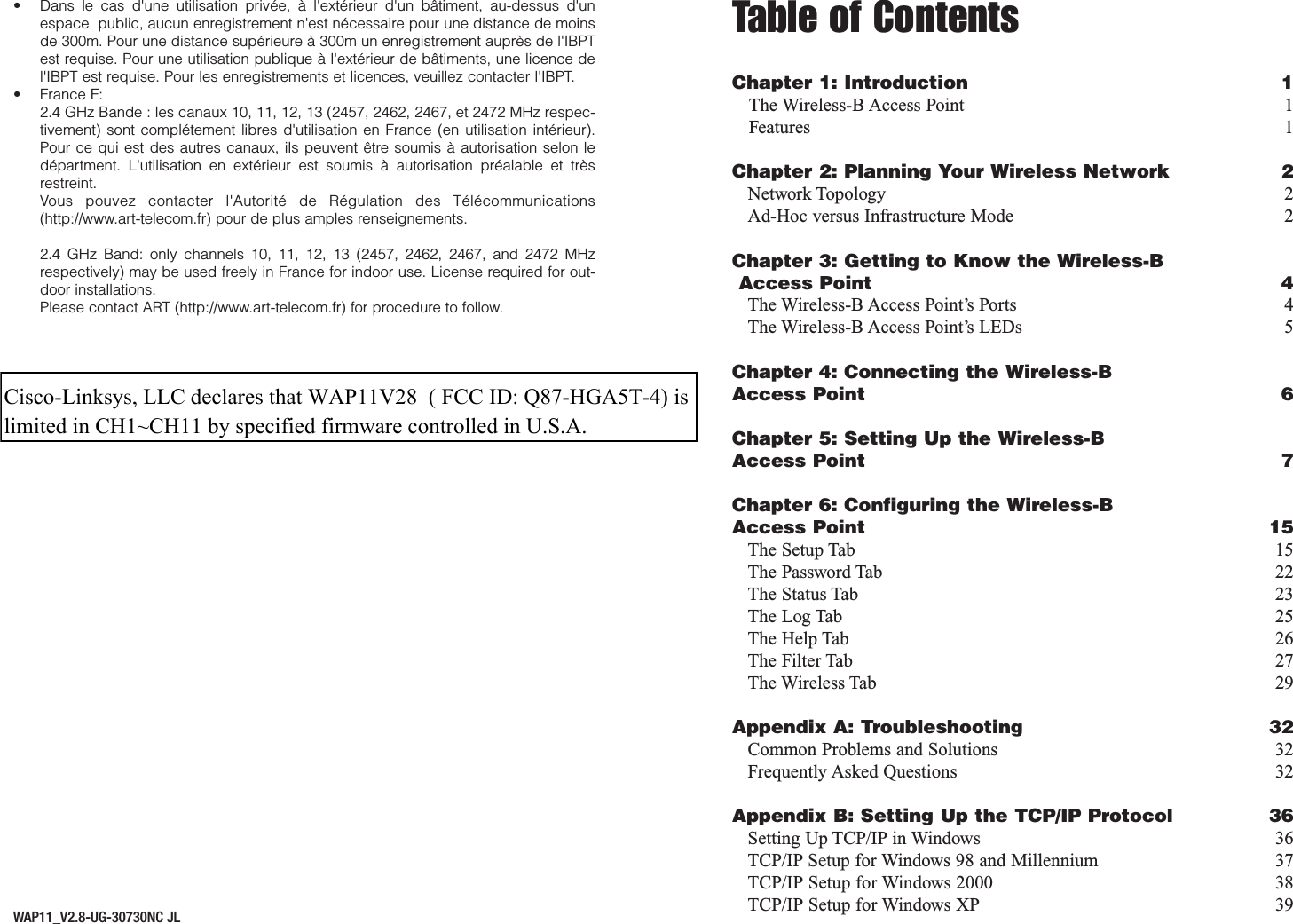 Table of ContentsChapter 1: Introduction 1The Wireless-B Access Point 1Features 1Chapter 2: Planning Your Wireless Network 2Network Topology 2Ad-Hoc versus Infrastructure Mode 2Chapter 3: Getting to Know the Wireless-BAccess Point 4The Wireless-B Access Point’s Ports 4The Wireless-B Access Point’s LEDs 5Chapter 4: Connecting the Wireless-B Access Point 6Chapter 5: Setting Up the Wireless-B Access Point 7Chapter 6: Configuring the Wireless-BAccess Point 15The Setup Tab 15The Password Tab 22The Status Tab 23The Log Tab 25The Help Tab 26The Filter Tab 27The Wireless Tab 29Appendix A: Troubleshooting 32Common Problems and Solutions 32Frequently Asked Questions 32Appendix B: Setting Up the TCP/IP Protocol 36Setting Up TCP/IP in Windows 36TCP/IP Setup for Windows 98 and Millennium 37TCP/IP Setup for Windows 2000 38TCP/IP Setup for Windows XP 39• Dans le cas d&apos;une utilisation privée, à l&apos;extérieur d&apos;un bâtiment, au-dessus d&apos;unespace  public, aucun enregistrement n&apos;est nécessaire pour une distance de moinsde 300m. Pour une distance supérieure à 300m un enregistrement auprès de l&apos;IBPTest requise. Pour une utilisation publique à l&apos;extérieur de bâtiments, une licence del&apos;IBPT est requise. Pour les enregistrements et licences, veuillez contacter l&apos;IBPT.• France F: 2.4 GHz Bande : les canaux 10, 11, 12, 13 (2457, 2462, 2467, et 2472 MHz respec-tivement) sont complétement libres d&apos;utilisation en France (en utilisation intérieur).Pour ce qui est des autres canaux, ils peuvent être soumis à autorisation selon ledépartment. L&apos;utilisation en extérieur est soumis à autorisation préalable et trèsrestreint. Vous pouvez contacter l&apos;Autorité de Régulation des Télécommunications(http://www.art-telecom.fr) pour de plus amples renseignements.2.4 GHz Band: only channels 10, 11, 12, 13 (2457, 2462, 2467, and 2472 MHzrespectively) may be used freely in France for indoor use. License required for out-door installations.Please contact ART (http://www.art-telecom.fr) for procedure to follow.WAP11_V2.8-UG-30730NC JLCisco-Linksys, LLC declares that WAP11V28  ( FCC ID: Q87-HGA5T-4) is limited in CH1~CH11 by specified firmware controlled in U.S.A. 