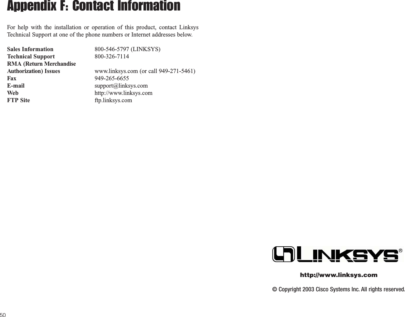 © Copyright 2003 Cisco Systems Inc. All rights reserved.http://www.linksys.com50Appendix F: Contact InformationFor help with the installation or operation of this product, contact LinksysTechnical Support at one of the phone numbers or Internet addresses below.Sales Information 800-546-5797 (LINKSYS)Technical Support 800-326-7114RMA (Return MerchandiseAuthorization) Issues www.linksys.com (or call 949-271-5461)Fax 949-265-6655E-mail support@linksys.comWeb http://www.linksys.comFTP Site ftp.linksys.com