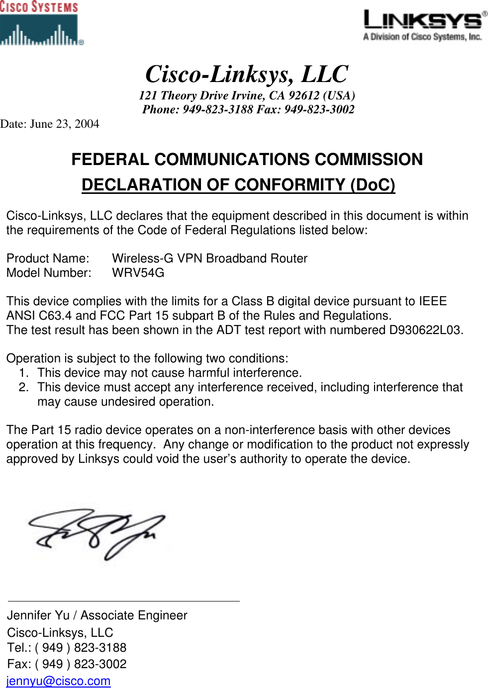                                                                                             Cisco-Linksys, LLC 121 Theory Drive Irvine, CA 92612 (USA)  Phone: 949-823-3188 Fax: 949-823-3002 Date: June 23, 2004   FEDERAL COMMUNICATIONS COMMISSION DECLARATION OF CONFORMITY (DoC)  Cisco-Linksys, LLC declares that the equipment described in this document is within the requirements of the Code of Federal Regulations listed below:  Product Name:   Wireless-G VPN Broadband Router Model Number:   WRV54G  This device complies with the limits for a Class B digital device pursuant to IEEE ANSI C63.4 and FCC Part 15 subpart B of the Rules and Regulations.  The test result has been shown in the ADT test report with numbered D930622L03.   Operation is subject to the following two conditions: 1.  This device may not cause harmful interference. 2.  This device must accept any interference received, including interference that may cause undesired operation.   The Part 15 radio device operates on a non-interference basis with other devices operation at this frequency.  Any change or modification to the product not expressly approved by Linksys could void the user’s authority to operate the device.        Jennifer Yu / Associate Engineer    Cisco-Linksys, LLC   Tel.: ( 949 ) 823-3188   Fax: ( 949 ) 823-3002 jennyu@cisco.com     