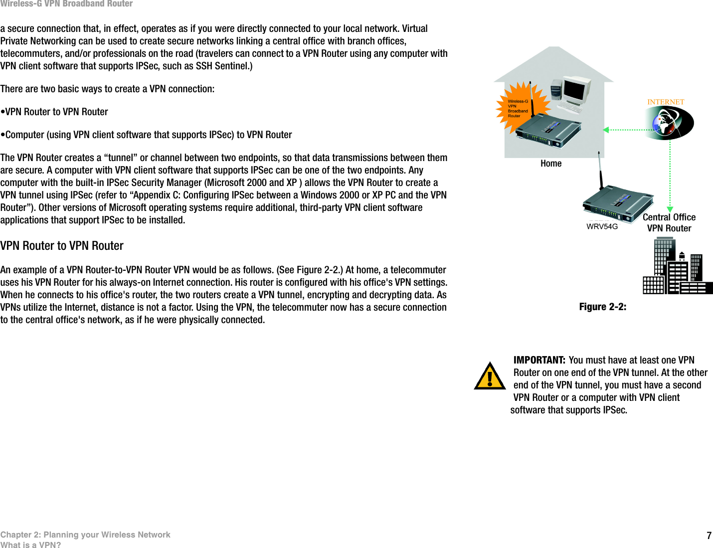 7Chapter 2: Planning your Wireless NetworkWhat is a VPN?Wireless-G VPN Broadband Routera secure connection that, in effect, operates as if you were directly connected to your local network. Virtual Private Networking can be used to create secure networks linking a central office with branch offices, telecommuters, and/or professionals on the road (travelers can connect to a VPN Router using any computer with VPN client software that supports IPSec, such as SSH Sentinel.)There are two basic ways to create a VPN connection:•VPN Router to VPN Router•Computer (using VPN client software that supports IPSec) to VPN Router The VPN Router creates a “tunnel” or channel between two endpoints, so that data transmissions between them are secure. A computer with VPN client software that supports IPSec can be one of the two endpoints. Any computer with the built-in IPSec Security Manager (Microsoft 2000 and XP ) allows the VPN Router to create a VPN tunnel using IPSec (refer to “Appendix C: Configuring IPSec between a Windows 2000 or XP PC and the VPN Router”). Other versions of Microsoft operating systems require additional, third-party VPN client software applications that support IPSec to be installed. VPN Router to VPN RouterAn example of a VPN Router-to-VPN Router VPN would be as follows. (See Figure 2-2.) At home, a telecommuter uses his VPN Router for his always-on Internet connection. His router is configured with his office&apos;s VPN settings. When he connects to his office&apos;s router, the two routers create a VPN tunnel, encrypting and decrypting data. As VPNs utilize the Internet, distance is not a factor. Using the VPN, the telecommuter now has a secure connection to the central office&apos;s network, as if he were physically connected.IMPORTANT: You must have at least one VPN Router on one end of the VPN tunnel. At the other end of the VPN tunnel, you must have a second VPN Router or a computer with VPN client software that supports IPSec.Figure 2-2: 