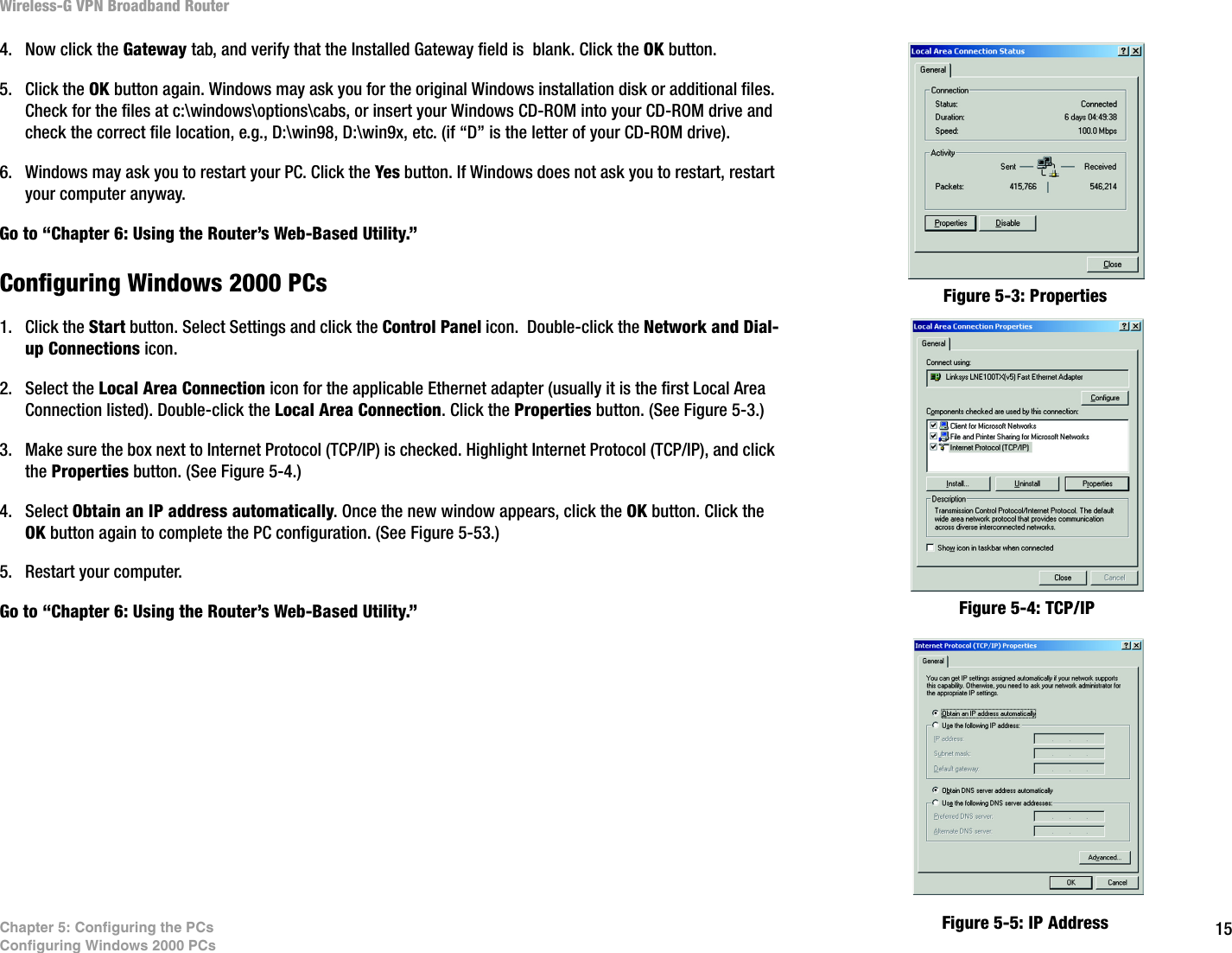 15Chapter 5: Configuring the PCsConfiguring Windows 2000 PCsWireless-G VPN Broadband Router4. Now click the Gateway tab, and verify that the Installed Gateway field is  blank. Click the OK button.5. Click the OK button again. Windows may ask you for the original Windows installation disk or additional files. Check for the files at c:\windows\options\cabs, or insert your Windows CD-ROM into your CD-ROM drive and check the correct file location, e.g., D:\win98, D:\win9x, etc. (if “D” is the letter of your CD-ROM drive).6. Windows may ask you to restart your PC. Click the Yes button. If Windows does not ask you to restart, restart your computer anyway.Go to “Chapter 6: Using the Router’s Web-Based Utility.”Configuring Windows 2000 PCs1. Click the Start button. Select Settings and click the Control Panel icon.  Double-click the Network and Dial-up Connections icon.2. Select the Local Area Connection icon for the applicable Ethernet adapter (usually it is the first Local Area Connection listed). Double-click the Local Area Connection. Click the Properties button. (See Figure 5-3.)3. Make sure the box next to Internet Protocol (TCP/IP) is checked. Highlight Internet Protocol (TCP/IP), and click the Properties button. (See Figure 5-4.)4. Select Obtain an IP address automatically. Once the new window appears, click the OK button. Click the OK button again to complete the PC configuration. (See Figure 5-53.)5. Restart your computer.Go to “Chapter 6: Using the Router’s Web-Based Utility.”Figure 5-3: PropertiesFigure 5-4: TCP/IPFigure 5-5: IP Address