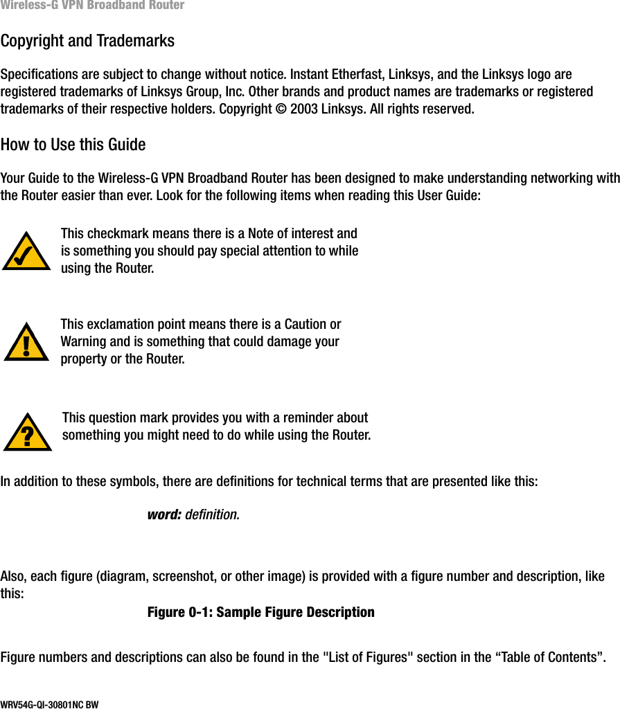 Wireless-G VPN Broadband RouterCopyright and TrademarksSpecifications are subject to change without notice. Instant Etherfast, Linksys, and the Linksys logo are registered trademarks of Linksys Group, Inc. Other brands and product names are trademarks or registered trademarks of their respective holders. Copyright © 2003 Linksys. All rights reserved.How to Use this GuideYour Guide to the Wireless-G VPN Broadband Router has been designed to make understanding networking with the Router easier than ever. Look for the following items when reading this User Guide:In addition to these symbols, there are definitions for technical terms that are presented like this:Also, each figure (diagram, screenshot, or other image) is provided with a figure number and description, like this:Figure numbers and descriptions can also be found in the &quot;List of Figures&quot; section in the “Table of Contents”.WRV54G-QI-30801NC BW This exclamation point means there is a Caution or Warning and is something that could damage your property or the Router.word: definition.This checkmark means there is a Note of interest and is something you should pay special attention to while using the Router.This question mark provides you with a reminder about something you might need to do while using the Router.Figure 0-1: Sample Figure Description