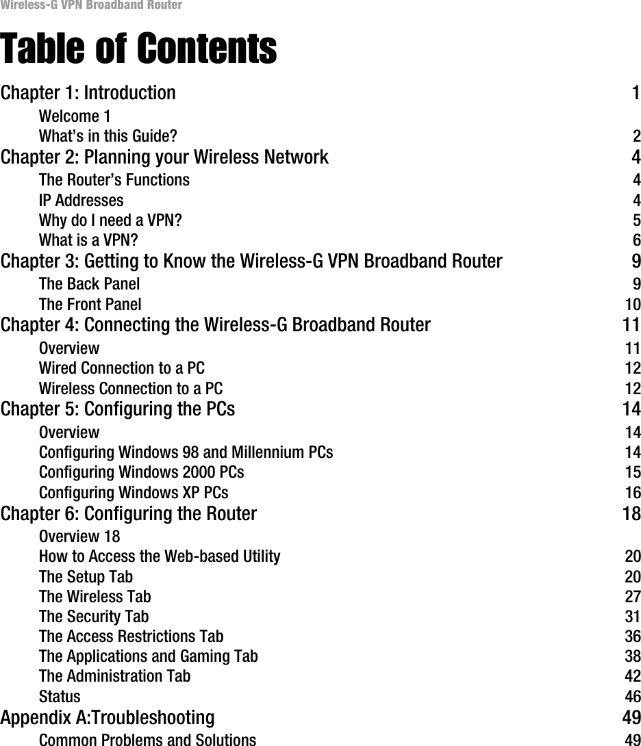 Wireless-G VPN Broadband RouterTable of ContentsChapter 1: Introduction  1Welcome 1What’s in this Guide?  2Chapter 2: Planning your Wireless Network  4The Router’s Functions 4IP Addresses  4Why do I need a VPN?  5What is a VPN?  6Chapter 3: Getting to Know the Wireless-G VPN Broadband Router  9The Back Panel  9The Front Panel  10Chapter 4: Connecting the Wireless-G Broadband Router  11Overview 11Wired Connection to a PC  12Wireless Connection to a PC  12Chapter 5: Configuring the PCs  14Overview 14Configuring Windows 98 and Millennium PCs  14Configuring Windows 2000 PCs  15Configuring Windows XP PCs  16Chapter 6: Configuring the Router  18Overview 18How to Access the Web-based Utility  20The Setup Tab  20The Wireless Tab  27The Security Tab  31The Access Restrictions Tab  36The Applications and Gaming Tab  38The Administration Tab  42Status 46Appendix A:Troubleshooting  49Common Problems and Solutions  49