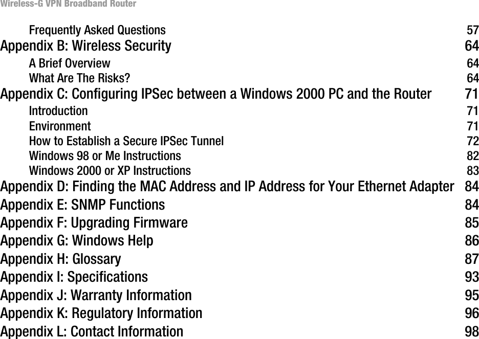 Wireless-G VPN Broadband RouterFrequently Asked Questions  57Appendix B: Wireless Security  64A Brief Overview  64What Are The Risks?  64Appendix C: Configuring IPSec between a Windows 2000 PC and the Router  71Introduction 71Environment 71How to Establish a Secure IPSec Tunnel 72Windows 98 or Me Instructions  82Windows 2000 or XP Instructions  83Appendix D: Finding the MAC Address and IP Address for Your Ethernet Adapter 84Appendix E: SNMP Functions  84Appendix F: Upgrading Firmware  85Appendix G: Windows Help  86Appendix H: Glossary  87Appendix I: Specifications  93Appendix J: Warranty Information  95Appendix K: Regulatory Information  96Appendix L: Contact Information  98