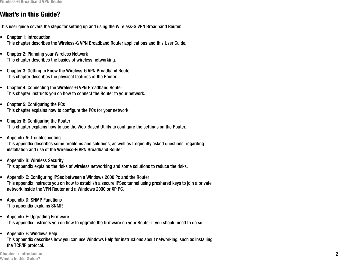 2Chapter 1: IntroductionWhat’s in this Guide?Wireless-G Broadband VPN RouterWhat’s in this Guide?This user guide covers the steps for setting up and using the Wireless-G VPN Broadband Router.• Chapter 1: IntroductionThis chapter describes the Wireless-G VPN Broadband Router applications and this User Guide.• Chapter 2: Planning your Wireless NetworkThis chapter describes the basics of wireless networking.• Chapter 3: Getting to Know the Wireless-G VPN Broadband RouterThis chapter describes the physical features of the Router.• Chapter 4: Connecting the Wireless-G VPN Broadband RouterThis chapter instructs you on how to connect the Router to your network.• Chapter 5: Configuring the PCsThis chapter explains how to configure the PCs for your network.• Chapter 6: Configuring the RouterThis chapter explains how to use the Web-Based Utility to configure the settings on the Router.• Appendix A: TroubleshootingThis appendix describes some problems and solutions, as well as frequently asked questions, regarding installation and use of the Wireless-G VPN Broadband Router.• Appendix B: Wireless SecurityThis appendix explains the risks of wireless networking and some solutions to reduce the risks.• Appendix C: Configuring IPSec between a Windows 2000 Pc and the RouterThis appendix instructs you on how to establish a secure IPSec tunnel using preshared keys to join a private network inside the VPN Router and a Windows 2000 or XP PC.• Appendix D: SNMP FunctionsThis appendix explains SNMP.• Appendix E: Upgrading FirmwareThis appendix instructs you on how to upgrade the firmware on your Router if you should need to do so.• Appendix F: Windows HelpThis appendix describes how you can use Windows Help for instructions about networking, such as installing the TCP/IP protocol.