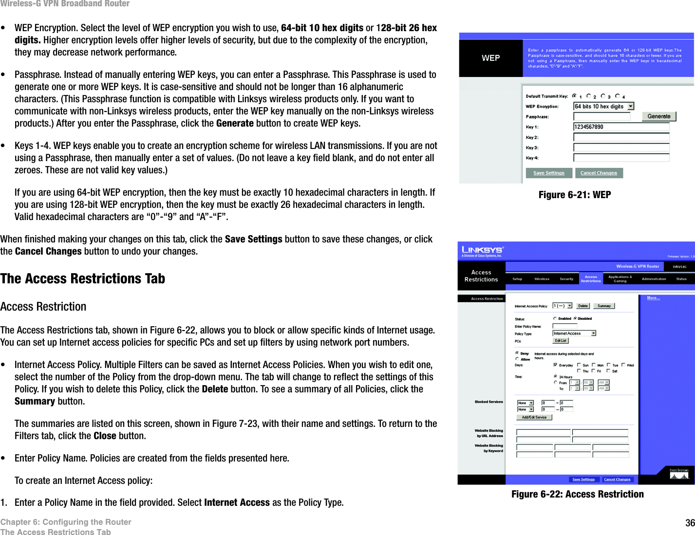 36Chapter 6: Configuring the RouterThe Access Restrictions TabWireless-G VPN Broadband Router• WEP Encryption. Select the level of WEP encryption you wish to use, 64-bit 10 hex digits or 128-bit 26 hex digits. Higher encryption levels offer higher levels of security, but due to the complexity of the encryption, they may decrease network performance.• Passphrase. Instead of manually entering WEP keys, you can enter a Passphrase. This Passphrase is used to generate one or more WEP keys. It is case-sensitive and should not be longer than 16 alphanumeric characters. (This Passphrase function is compatible with Linksys wireless products only. If you want to communicate with non-Linksys wireless products, enter the WEP key manually on the non-Linksys wireless products.) After you enter the Passphrase, click the Generate button to create WEP keys. • Keys 1-4. WEP keys enable you to create an encryption scheme for wireless LAN transmissions. If you are not using a Passphrase, then manually enter a set of values. (Do not leave a key field blank, and do not enter all zeroes. These are not valid key values.) If you are using 64-bit WEP encryption, then the key must be exactly 10 hexadecimal characters in length. If you are using 128-bit WEP encryption, then the key must be exactly 26 hexadecimal characters in length. Valid hexadecimal characters are “0”-“9” and “A”-“F”.When finished making your changes on this tab, click the Save Settings button to save these changes, or click the Cancel Changes button to undo your changes. The Access Restrictions TabAccess RestrictionThe Access Restrictions tab, shown in Figure 6-22, allows you to block or allow specific kinds of Internet usage. You can set up Internet access policies for specific PCs and set up filters by using network port numbers.• Internet Access Policy. Multiple Filters can be saved as Internet Access Policies. When you wish to edit one, select the number of the Policy from the drop-down menu. The tab will change to reflect the settings of this Policy. If you wish to delete this Policy, click the Delete button. To see a summary of all Policies, click the Summary button.The summaries are listed on this screen, shown in Figure 7-23, with their name and settings. To return to the Filters tab, click the Close button.• Enter Policy Name. Policies are created from the fields presented here.  To create an Internet Access policy:1. Enter a Policy Name in the field provided. Select Internet Access as the Policy Type.Figure 6-21: WEPFigure 6-22: Access Restriction