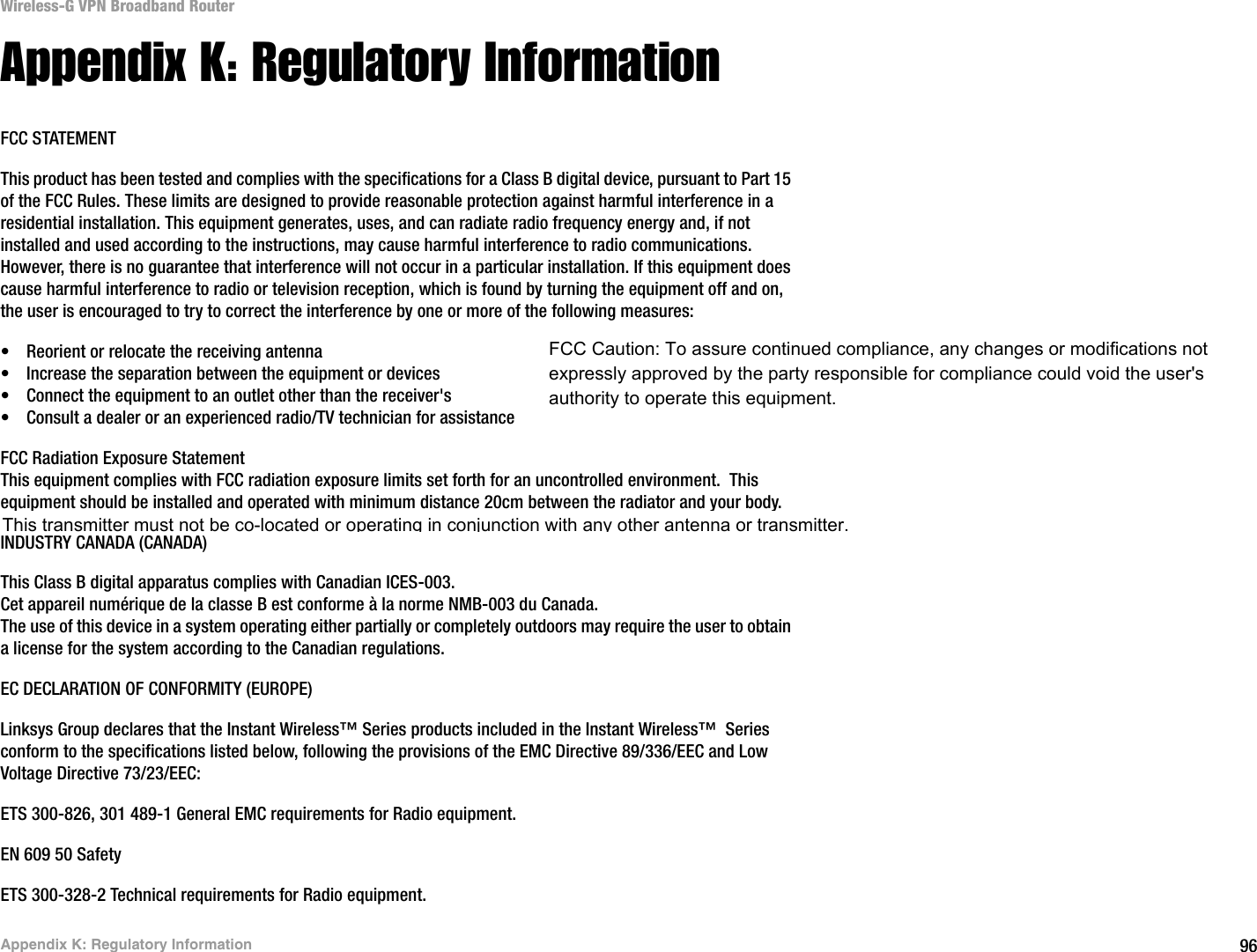 96Appendix K: Regulatory InformationWireless-G VPN Broadband RouterAppendix K: Regulatory InformationFCC STATEMENTThis product has been tested and complies with the specifications for a Class B digital device, pursuant to Part 15 of the FCC Rules. These limits are designed to provide reasonable protection against harmful interference in a residential installation. This equipment generates, uses, and can radiate radio frequency energy and, if not installed and used according to the instructions, may cause harmful interference to radio communications. However, there is no guarantee that interference will not occur in a particular installation. If this equipment does cause harmful interference to radio or television reception, which is found by turning the equipment off and on, the user is encouraged to try to correct the interference by one or more of the following measures:• Reorient or relocate the receiving antenna• Increase the separation between the equipment or devices• Connect the equipment to an outlet other than the receiver&apos;s• Consult a dealer or an experienced radio/TV technician for assistanceFCC Radiation Exposure StatementThis equipment complies with FCC radiation exposure limits set forth for an uncontrolled environment.  This equipment should be installed and operated with minimum distance 20cm between the radiator and your body.INDUSTRY CANADA (CANADA)This Class B digital apparatus complies with Canadian ICES-003.Cet appareil numérique de la classe B est conforme à la norme NMB-003 du Canada.The use of this device in a system operating either partially or completely outdoors may require the user to obtain a license for the system according to the Canadian regulations.EC DECLARATION OF CONFORMITY (EUROPE)Linksys Group declares that the Instant Wireless™ Series products included in the Instant Wireless™  Series conform to the specifications listed below, following the provisions of the EMC Directive 89/336/EEC and Low Voltage Directive 73/23/EEC:ETS 300-826, 301 489-1 General EMC requirements for Radio equipment.EN 609 50 SafetyETS 300-328-2 Technical requirements for Radio equipment.FCC Caution: To assure continued compliance, any changes or modifications not expressly approved by the party responsible for compliance could void the user&apos;s authority to operate this equipment.This transmitter must not be co-located or operating in conjunction with any other antenna or transmitter.