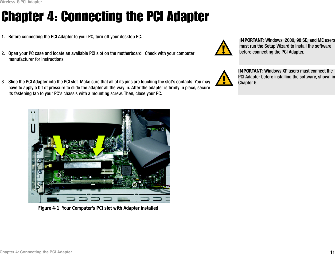 11Chapter 4: Connecting the PCI AdapterWireless-G PCI AdapterChapter 4: Connecting the PCI Adapter1. Before connecting the PCI Adapter to your PC, turn off your desktop PC.  2. Open your PC case and locate an available PCI slot on the motherboard.  Check with your computer manufacturer for instructions. 3. Slide the PCI Adapter into the PCI slot. Make sure that all of its pins are touching the slot&apos;s contacts. You may have to apply a bit of pressure to slide the adapter all the way in. After the adapter is firmly in place, secure its fastening tab to your PC&apos;s chassis with a mounting screw. Then, close your PC. IMPORTANT: Windows XP users must connect the PCI Adapter before installing the software, shown in Chapter 5.IMPORTANT: Windows  2000, 98 SE, and ME users must run the Setup Wizard to install the software before connecting the PCI Adapter.Figure 4-1: Your Computer’s PCI slot with Adapter installed
