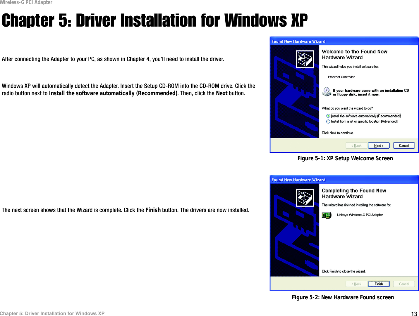 13Chapter 5: Driver Installation for Windows XPWireless-G PCI AdapterChapter 5: Driver Installation for Windows XPAfter connecting the Adapter to your PC, as shown in Chapter 4, you’ll need to install the driver.Windows XP will automatically detect the Adapter. Insert the Setup CD-ROM into the CD-ROM drive. Click the radio button next to Install the software automatically (Recommended). Then, click the Next button.The next screen shows that the Wizard is complete. Click the Finish button. The drivers are now installed. Figure 5-1: XP Setup Welcome ScreenFigure 5-2: New Hardware Found screen