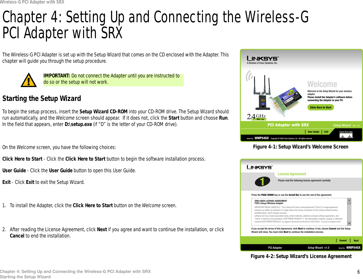 6Chapter 4: Setting Up and Connecting the Wireless-G PCI Adapter with SRXStarting the Setup WizardWireless-G PCI Adapter with SRXChapter 4: Setting Up and Connecting the Wireless-G PCI Adapter with SRXThe Wireless-G PCI Adapter is set up with the Setup Wizard that comes on the CD enclosed with the Adapter. This chapter will guide you through the setup procedure. Starting the Setup WizardTo begin the setup process, insert the Setup Wizard CD-ROM into your CD-ROM drive. The Setup Wizard should run automatically, and the Welcome screen should appear.  If it does not, click the Start button and choose Run. In the field that appears, enter D:\setup.exe (if “D” is the letter of your CD-ROM drive). On the Welcome screen, you have the following choices:Click Here to Start - Click the Click Here to Start button to begin the software installation process. User Guide - Click the User Guide button to open this User Guide. Exit - Click Exit to exit the Setup Wizard.1. To install the Adapter, click the Click Here to Start button on the Welcome screen.2. After reading the License Agreement, click Next if you agree and want to continue the installation, or click Cancel to end the installation.Figure 4-1: Setup Wizard’s Welcome ScreenFigure 4-2: Setup Wizard’s License AgreementIMPORTANT: Do not connect the Adapter until you are instructed to do so or the setup will not work.