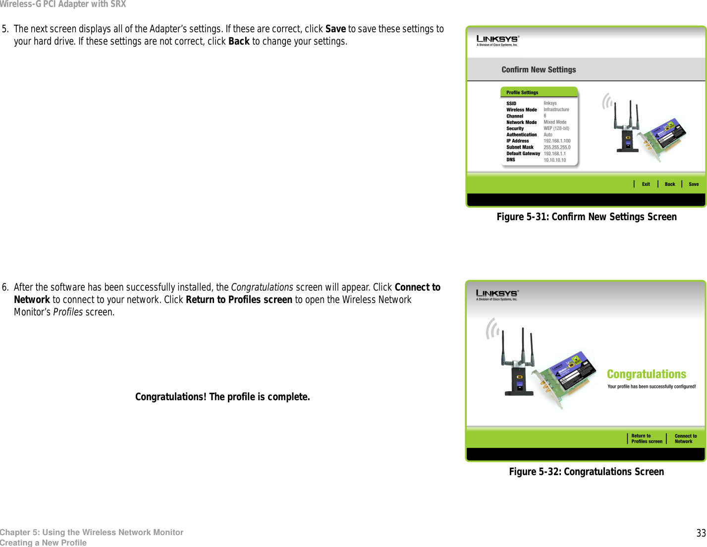 33Chapter 5: Using the Wireless Network MonitorCreating a New ProfileWireless-G PCI Adapter with SRX 5. The next screen displays all of the Adapter’s settings. If these are correct, click Save to save these settings to your hard drive. If these settings are not correct, click Back to change your settings. 6. After the software has been successfully installed, the Congratulations screen will appear. Click Connect to Network to connect to your network. Click Return to Profiles screen to open the Wireless Network Monitor’s Profiles screen.Congratulations! The profile is complete.Figure 5-32: Congratulations ScreenFigure 5-31: Confirm New Settings Screen