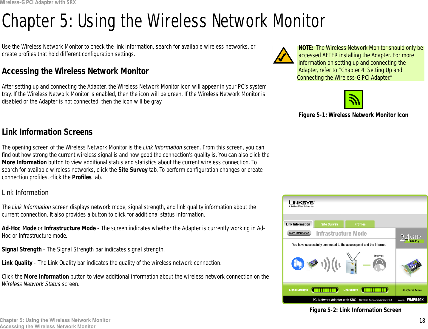 18Chapter 5: Using the Wireless Network MonitorAccessing the Wireless Network MonitorWireless-G PCI Adapter with SRXChapter 5: Using the Wireless Network MonitorUse the Wireless Network Monitor to check the link information, search for available wireless networks, or create profiles that hold different configuration settings.Accessing the Wireless Network MonitorAfter setting up and connecting the Adapter, the Wireless Network Monitor icon will appear in your PC’s system tray. If the Wireless Network Monitor is enabled, then the icon will be green. If the Wireless Network Monitor is disabled or the Adapter is not connected, then the icon will be gray.Link Information ScreensThe opening screen of the Wireless Network Monitor is the Link Information screen. From this screen, you can find out how strong the current wireless signal is and how good the connection’s quality is. You can also click the More Information button to view additional status and statistics about the current wireless connection. To search for available wireless networks, click the Site Survey tab. To perform configuration changes or create connection profiles, click the Profiles tab.Link InformationThe Link Information screen displays network mode, signal strength, and link quality information about the current connection. It also provides a button to click for additional status information.Ad-Hoc Mode or Infrastructure Mode - The screen indicates whether the Adapter is currently working in Ad-Hoc or Infrastructure mode.Signal Strength - The Signal Strength bar indicates signal strength. Link Quality - The Link Quality bar indicates the quality of the wireless network connection.Click the More Information button to view additional information about the wireless network connection on the Wireless Network Status screen.Figure 5-1: Wireless Network Monitor IconFigure 5-2: Link Information ScreenNOTE: The Wireless Network Monitor should only be accessed AFTER installing the Adapter. For more information on setting up and connecting the Adapter, refer to “Chapter 4: Setting Up and Connecting the Wireless-G PCI Adapter.”