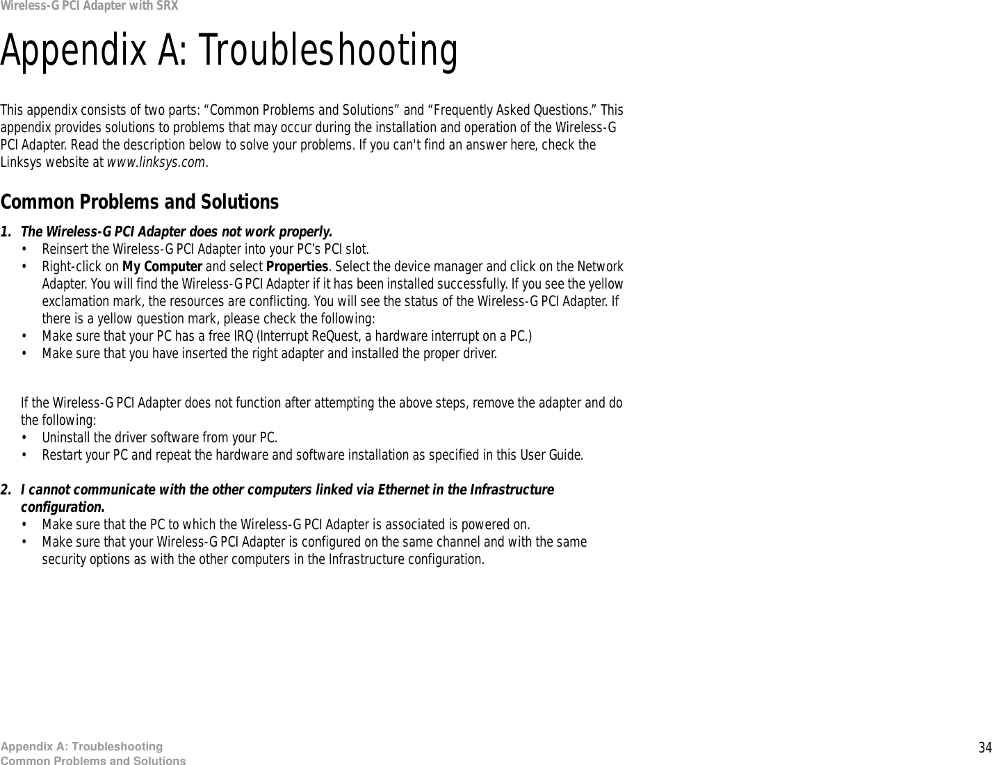 34Appendix A: TroubleshootingCommon Problems and SolutionsWireless-G PCI Adapter with SRXAppendix A: TroubleshootingThis appendix consists of two parts: “Common Problems and Solutions” and “Frequently Asked Questions.” This appendix provides solutions to problems that may occur during the installation and operation of the Wireless-G PCI Adapter. Read the description below to solve your problems. If you can&apos;t find an answer here, check the Linksys website at www.linksys.com.Common Problems and Solutions1. The Wireless-G PCI Adapter does not work properly.• Reinsert the Wireless-G PCI Adapter into your PC’s PCI slot.• Right-click on My Computer and select Properties. Select the device manager and click on the Network Adapter. You will find the Wireless-G PCI Adapter if it has been installed successfully. If you see the yellow exclamation mark, the resources are conflicting. You will see the status of the Wireless-G PCI Adapter. If there is a yellow question mark, please check the following:• Make sure that your PC has a free IRQ (Interrupt ReQuest, a hardware interrupt on a PC.) • Make sure that you have inserted the right adapter and installed the proper driver.If the Wireless-G PCI Adapter does not function after attempting the above steps, remove the adapter and do the following:• Uninstall the driver software from your PC.• Restart your PC and repeat the hardware and software installation as specified in this User Guide.2. I cannot communicate with the other computers linked via Ethernet in the Infrastructure configuration.• Make sure that the PC to which the Wireless-G PCI Adapter is associated is powered on.• Make sure that your Wireless-G PCI Adapter is configured on the same channel and with the same security options as with the other computers in the Infrastructure configuration.