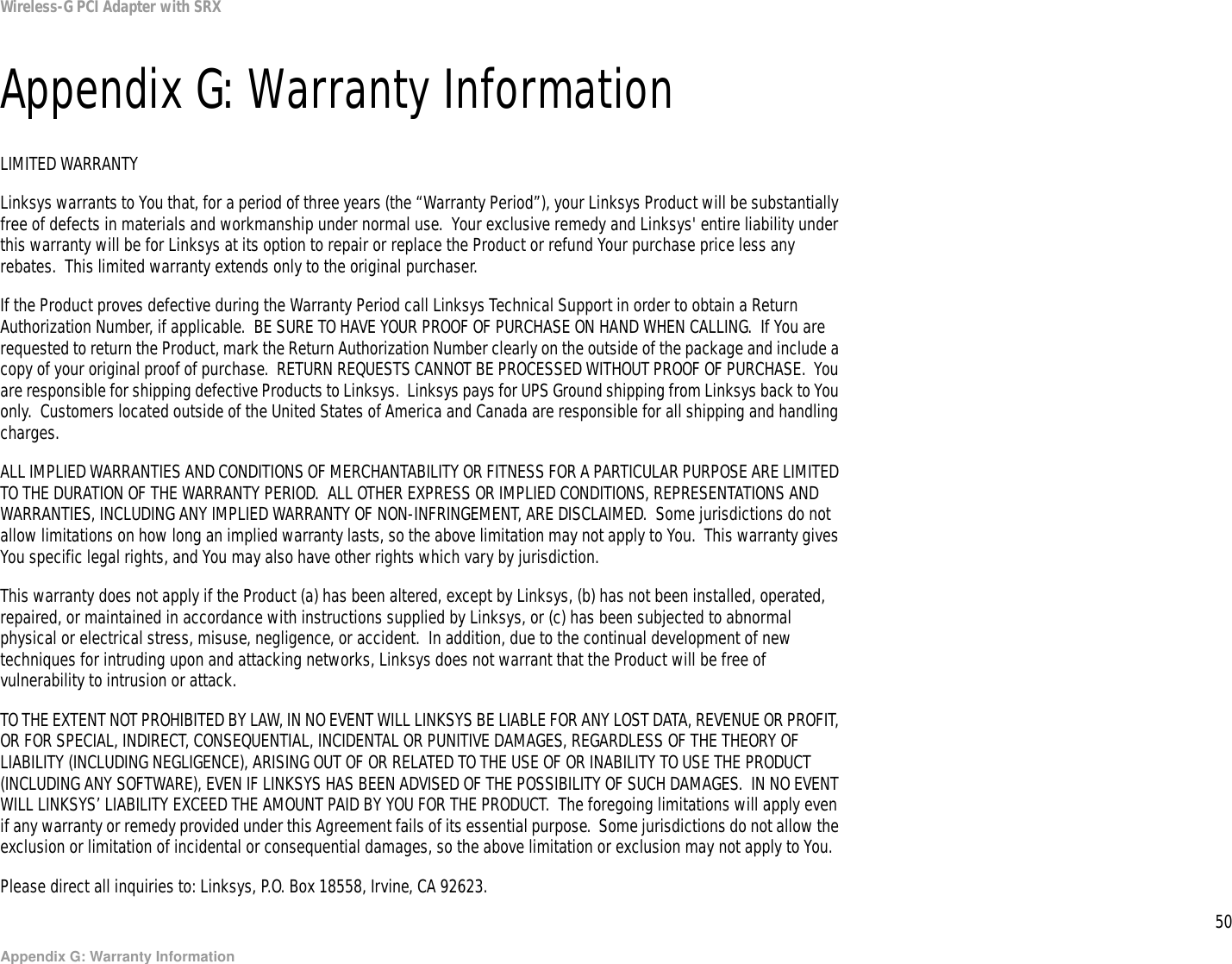 50Appendix G: Warranty InformationWireless-G PCI Adapter with SRXAppendix G: Warranty InformationLIMITED WARRANTYLinksys warrants to You that, for a period of three years (the “Warranty Period”), your Linksys Product will be substantially free of defects in materials and workmanship under normal use.  Your exclusive remedy and Linksys&apos; entire liability under this warranty will be for Linksys at its option to repair or replace the Product or refund Your purchase price less any rebates.  This limited warranty extends only to the original purchaser.  If the Product proves defective during the Warranty Period call Linksys Technical Support in order to obtain a Return Authorization Number, if applicable.  BE SURE TO HAVE YOUR PROOF OF PURCHASE ON HAND WHEN CALLING.  If You are requested to return the Product, mark the Return Authorization Number clearly on the outside of the package and include a copy of your original proof of purchase.  RETURN REQUESTS CANNOT BE PROCESSED WITHOUT PROOF OF PURCHASE.  You are responsible for shipping defective Products to Linksys.  Linksys pays for UPS Ground shipping from Linksys back to You only.  Customers located outside of the United States of America and Canada are responsible for all shipping and handling charges. ALL IMPLIED WARRANTIES AND CONDITIONS OF MERCHANTABILITY OR FITNESS FOR A PARTICULAR PURPOSE ARE LIMITED TO THE DURATION OF THE WARRANTY PERIOD.  ALL OTHER EXPRESS OR IMPLIED CONDITIONS, REPRESENTATIONS AND WARRANTIES, INCLUDING ANY IMPLIED WARRANTY OF NON-INFRINGEMENT, ARE DISCLAIMED.  Some jurisdictions do not allow limitations on how long an implied warranty lasts, so the above limitation may not apply to You.  This warranty gives You specific legal rights, and You may also have other rights which vary by jurisdiction.This warranty does not apply if the Product (a) has been altered, except by Linksys, (b) has not been installed, operated, repaired, or maintained in accordance with instructions supplied by Linksys, or (c) has been subjected to abnormal physical or electrical stress, misuse, negligence, or accident.  In addition, due to the continual development of new techniques for intruding upon and attacking networks, Linksys does not warrant that the Product will be free of vulnerability to intrusion or attack.TO THE EXTENT NOT PROHIBITED BY LAW, IN NO EVENT WILL LINKSYS BE LIABLE FOR ANY LOST DATA, REVENUE OR PROFIT, OR FOR SPECIAL, INDIRECT, CONSEQUENTIAL, INCIDENTAL OR PUNITIVE DAMAGES, REGARDLESS OF THE THEORY OF LIABILITY (INCLUDING NEGLIGENCE), ARISING OUT OF OR RELATED TO THE USE OF OR INABILITY TO USE THE PRODUCT (INCLUDING ANY SOFTWARE), EVEN IF LINKSYS HAS BEEN ADVISED OF THE POSSIBILITY OF SUCH DAMAGES.  IN NO EVENT WILL LINKSYS’ LIABILITY EXCEED THE AMOUNT PAID BY YOU FOR THE PRODUCT.  The foregoing limitations will apply even if any warranty or remedy provided under this Agreement fails of its essential purpose.  Some jurisdictions do not allow the exclusion or limitation of incidental or consequential damages, so the above limitation or exclusion may not apply to You.Please direct all inquiries to: Linksys, P.O. Box 18558, Irvine, CA 92623.