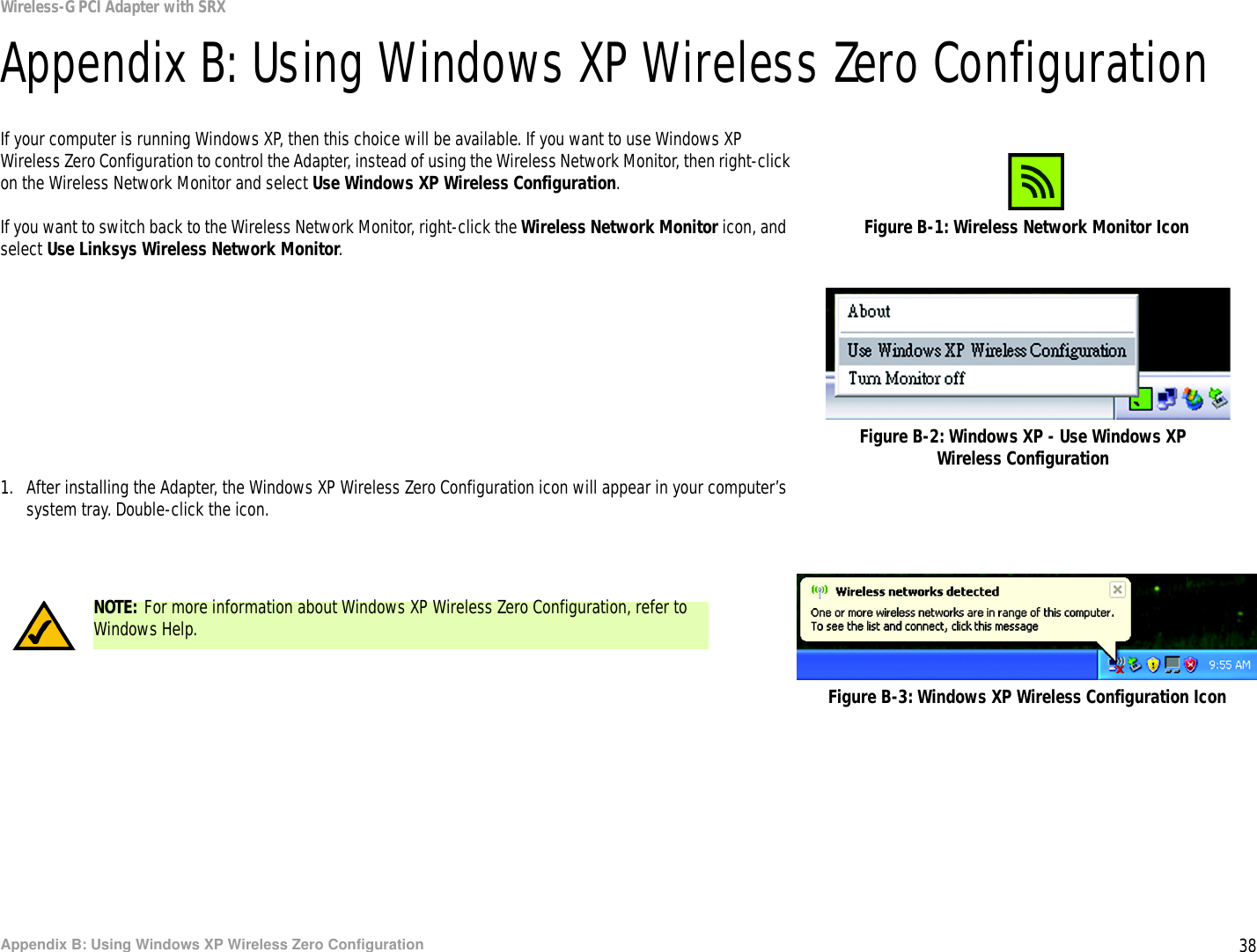 38Appendix B: Using Windows XP Wireless Zero ConfigurationWireless-G PCI Adapter with SRXAppendix B: Using Windows XP Wireless Zero ConfigurationIf your computer is running Windows XP, then this choice will be available. If you want to use Windows XP Wireless Zero Configuration to control the Adapter, instead of using the Wireless Network Monitor, then right-click on the Wireless Network Monitor and select Use Windows XP Wireless Configuration. If you want to switch back to the Wireless Network Monitor, right-click the Wireless Network Monitor icon, and select Use Linksys Wireless Network Monitor.1. After installing the Adapter, the Windows XP Wireless Zero Configuration icon will appear in your computer’s system tray. Double-click the icon. Figure B-1: Wireless Network Monitor IconFigure B-2: Windows XP - Use Windows XP Wireless ConfigurationNOTE: For more information about Windows XP Wireless Zero Configuration, refer to Windows Help.Figure B-3: Windows XP Wireless Configuration Icon