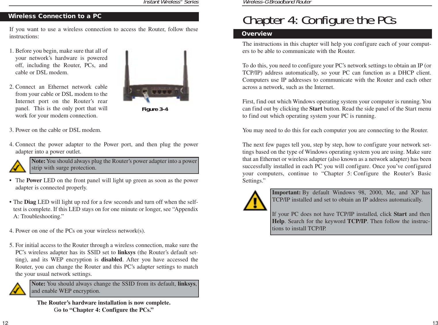 Wireless-G Broadband Router Chapter 4: Configure the PCsThe instructions in this chapter will help you configure each of your comput-ers to be able to communicate with the Router.To do this, you need to configure your PC’s network settings to obtain an IP (orTCP/IP) address automatically, so your PC can function as a DHCP client.Computers use IP addresses to communicate with the Router and each otheracross a network, such as the Internet. First, find out which Windows operating system your computer is running. Youcan find out by clicking the Start button. Read the side panel of the Start menuto find out which operating system your PC is running.You may need to do this for each computer you are connecting to the Router.The next few pages tell you, step by step, how to configure your network set-tings based on the type of Windows operating system you are using. Make surethat an Ethernet or wireless adapter (also known as a network adapter) has beensuccessfully installed in each PC you will configure. Once you’ve configuredyour computers, continue to “Chapter 5: Configure the Router’s BasicSettings.” 13Instant Wireless®Series12Important: By default Windows 98, 2000, Me, and XP hasTCP/IP installed and set to obtain an IP address automatically. If your PC does not have TCP/IP installed, click Start and thenHelp. Search for the keyword TCP/IP. Then follow the instruc-tions to install TCP/IP.OverviewIf you want to use a wireless connection to access the Router, follow theseinstructions:1. Before you begin, make sure that all ofyour network’s hardware is poweredoff, including the Router, PCs, andcable or DSL modem.2. Connect an Ethernet network cablefrom your cable or DSL modem to theInternet port on the Router’s rearpanel.  This is the only port that willwork for your modem connection. 3. Power on the cable or DSL modem. 4. Connect the power adapter to the Power port, and then plug the poweradapter into a power outlet.  •The Power LED on the front panel will light up green as soon as the poweradapter is connected properly.•The Diag LED will light up red for a few seconds and turn off when the self-test is complete. If this LED stays on for one minute or longer, see “AppendixA: Troubleshooting.”4. Power on one of the PCs on your wireless network(s).5. For initial access to the Router through a wireless connection, make sure thePC’s wireless adapter has its SSID set to linksys (the Router’s default set-ting), and its WEP encryption is disabled. After you have accessed theRouter, you can change the Router and this PC’s adapter settings to matchthe your usual network settings.The Router’s hardware installation is now complete.Go to “Chapter 4: Configure the PCs.”Wireless Connection to a PCNote:You should always plug the Router’s power adapter into a powerstrip with surge protection.Figure 3-4Note: You should always change the SSID from its default, linksys,and enable WEP encryption.